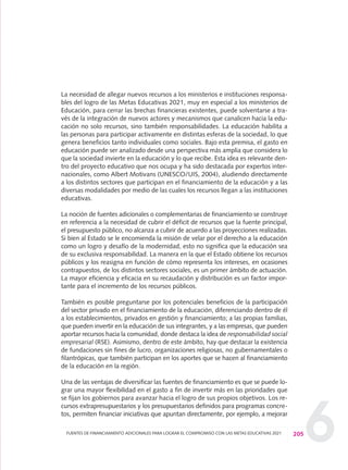 6205FUENTES DE FINANCIAMIENTO ADICIONALES PARA LOGRAR EL COMPROMISO CON LAS METAS EDUCATIVAS 2021
La necesidad de allegar nuevos recursos a los ministerios e instituciones responsa-
bles del logro de las Metas Educativas 2021, muy en especial a los ministerios de
Educación, para cerrar las brechas financieras existentes, puede solventarse a tra-
vés de la integración de nuevos actores y mecanismos que canalicen hacia la edu-
cación no solo recursos, sino también responsabilidades. La educación habilita a
las personas para participar activamente en distintas esferas de la sociedad, lo que
genera beneficios tanto individuales como sociales. Bajo esta premisa, el gasto en
educación puede ser analizado desde una perspectiva más amplia que considera lo
que la sociedad invierte en la educación y lo que recibe. Esta idea es relevante den-
tro del proyecto educativo que nos ocupa y ha sido destacada por expertos inter-
nacionales, como Albert Motivans (UNESCO/UIS, 2004), aludiendo directamente
a los distintos sectores que participan en el financiamiento de la educación y a las
diversas modalidades por medio de las cuales los recursos llegan a las instituciones
educativas.
La noción de fuentes adicionales o complementarias de financiamiento se construye
en referencia a la necesidad de cubrir el déficit de recursos que la fuente principal,
el presupuesto público, no alcanza a cubrir de acuerdo a las proyecciones realizadas.
Si bien al Estado se le encomienda la misión de velar por el derecho a la educación
como un logro y desafío de la modernidad, esto no significa que la educación sea
de su exclusiva responsabilidad. La manera en la que el Estado obtiene los recursos
públicos y los reasigna en función de cómo representa los intereses, en ocasiones
contrapuestos, de los distintos sectores sociales, es un primer ámbito de actuación.
La mayor eficiencia y eficacia en su recaudación y distribución es un factor impor-
tante para el incremento de los recursos públicos.
También es posible preguntarse por los potenciales beneficios de la participación
del sector privado en el financiamiento de la educación, diferenciando dentro de él
a los establecimientos, privados en gestión y financiamiento; a las propias familias,
que pueden invertir en la educación de sus integrantes, y a las empresas, que pueden
aportar recursos hacia la comunidad, donde destaca la idea de responsabilidad social
empresarial (RSE). Asimismo, dentro de este ámbito, hay que destacar la existencia
de fundaciones sin fines de lucro, organizaciones religiosas, no gubernamentales o
filantrópicas, que también participan en los aportes que se hacen al financiamiento
de la educación en la región.
Una de las ventajas de diversificar las fuentes de financiamiento es que se puede lo-
grar una mayor flexibilidad en el gasto a fin de invertir más en las prioridades que
se fijan los gobiernos para avanzar hacia el logro de sus propios objetivos. Los re-
cursos extrapresupuestarios y los presupuestarios definidos para programas concre-
tos, permiten financiar iniciativas que apuntan directamente, por ejemplo, a mejorar
0 DOCUMENTO FINAL 17.8:METAS 2021 17/8/10 13:16 Página 205
 