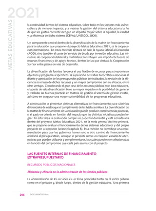 la continuidad dentro del sistema educativo, sobre todo en los sectores más vulne-
rables y de menores ingresos, y a mejorar la gestión del sistema educacional a fin
de que los gastos corrientes tengan un impacto mayor sobre la equidad, la calidad
y la eficiencia de dicho sistema (CEPAL/UNESCO, 2005).
Un componente central dentro de la diversificación de la matriz de financiamiento
para la educación que propone el proyecto Metas Educativas 2021, es la coopera-
ción internacional. En estas materias destaca no solo la Ayuda Oficial al Desarrollo
(AOD), sino también el canje del servicio de deuda por inversión educativa. Las ini-
ciativas de cooperación bilateral y multilateral constituyen una importante fuente de
recursos financieros y de apoyo técnico, dentro de las que destaca la Cooperación
Sur-Sur entre países en vías de desarrollo.
La diversificación de fuentes favorece el uso flexible de recursos para comprometer
objetivos y programas específicos, la superación de trabas burocráticas asociadas al
diseño y aprobación de los presupuestos públicos centralizados, la revisión de la efi-
ciencia en el uso de dichos recursos y un mayor compromiso con su eficacia, entre
otras ventajas. Considerando el gran peso de los recursos públicos en el área educativa,
el aporte de esta diversificación tiene su mayor impacto en la posibilidad de generar
y trasladar las buenas prácticas en materia de gestión al sistema de gestión estatal,
así como en asegurar una mayor sostenibilidad de los programas educativos.
A continuación se presentan distintas alternativas de financiamiento para cubrir los
diferenciales de costos que el cumplimiento de las Metas conlleva. La diversificación de
la matriz de financiamiento de la educación puede producir consecuencias positivas,
si el gasto se orienta en función del impacto que las distintas iniciativas puedan lo-
grar. En esta tarea la evaluación cumple un papel fundamental y está considerada
dentro del proyecto Metas Educativas 2021, en la meta general décimo primera,
que se propone evaluar el funcionamiento de los sistemas educativos y del propio
proyecto en su conjunto (véase el capítulo 8). Esta revisión no constituye una reco-
mendación para que los gobiernos tomen uno u otro camino de financiamiento
adicional al presupuestario, sino que se presenta como un conjunto variado de alter-
nativas que pueden utilizarse y complementarse, las cuales pueden ser seleccionadas
en función del compromiso que cada país asuma con el proyecto.
LAS FUENTES INTERNAS DE FINANCIAMIENTO
EXTRAPRESUPUESTARIO
RECURSOS PÚBLICOS NACIONALES
Eficiencia y eficacia en la administración de los fondos públicos
La administración de los recursos es un tema primordial tanto en el sector público
como en el privado y, desde luego, dentro de la gestión educativa. Una primera
206 DOCUMENTO FINAL
METASEDUCATIVAS
LAEDUCACIÓNQUEQUEREMOSPARALAGENERACIÓNDELOSBICENTENARIOS
2O21
0 DOCUMENTO FINAL 17.8:METAS 2021 17/8/10 13:16 Página 206
 