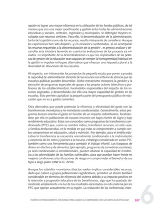 6207FUENTES DE FINANCIAMIENTO ADICIONALES PARA LOGRAR EL COMPROMISO CON LAS METAS EDUCATIVAS 2021
opción es lograr una mayor eficiencia en la utilización de los fondos públicos, de tal
manera que con una mejor coordinación y gestión entre todas las administraciones
educativas y sociales, centrales, regionales y municipales, se obtengan mejores re-
sultados con recursos similares. Para ello, la descentralización de la administración,
tanto de la gestión como de los recursos, resulta interesante de considerar. Aunque
las experiencias han sido dispares –y en ocasiones cuestionadas, al no acompañar
los recursos requeridos a la descentralización de la gestión–, es preciso analizar y de-
sarrollar esta iniciativa teniendo en cuenta las evaluaciones de los procesos ya ini-
ciados. Lo importante de la descentralización es que los responsables de las políti-
cas de gestión de la educación sean capaces de romper la homogeneidad habitual en
la gestión e impulsar enfoques alternativos que ofrezcan una respuesta plural a la
diversidad de situaciones de las escuelas.
Al respecto, son interesantes los proyectos de pequeña escala que ponen a prueba
la capacidad de administración eficiente de los recursos con criterios de eficacia que las
escuelas públicas pueden desarrollar. Dicho mecanismo incorpora la gestión y la
ejecución de programas especiales de apoyo a los propios actores (directivos y pro-
fesores de los establecimientos), haciéndolos responsables del impacto de los re-
cursos asignados, y desarrollando con ello una mayor capacidad de gestión en las
escuelas. Esto permite capitalizar la pequeña parte del presupuesto público de edu-
cación que no va a gastos corrientes.
Otra alternativa que puede potenciar la eficiencia y efectividad del gasto son las
transferencias monetarias y no monetarias condicionadas. Generalmente, estos pro-
gramas buscan orientar el gasto en función de un impacto redistributivo, focalizán-
dose por ello en poblaciones de escasos recursos con bajos niveles de logro y bajo
rendimiento educativo. Estos son conocidos como programas de transferencia con-
dicionada (PTC) que, como su nombre indica, transfieren recursos, en este caso,
a familias desfavorecidas, en la medida en que estas se comprometen a cumplir cier-
tos compromisos en educación, salud y nutrición. Por ejemplo, para el ámbito edu-
cativo la transferencia se encuentra normalmente condicionada a la matriculación
y asistencia de los niños y jóvenes a la escuela, estrategia considerada en varios PTC
también como una herramienta para combatir el trabajo infantil. Los traspasos de
dinero en efectivo y de alimentos (por ejemplo, programas de comedores escolares),
ya sean condicionales o incondicionales, pueden afianzar la capacidad de resisten-
cia a las adversidades de las familias vulnerables, para que puedan hacer frente en
mejores condiciones a las situaciones de riesgo sin comprometer el bienestar de sus
hijos a largo plazo (UNESCO, 2010).
Aunque los subsidios monetarios directos suelen implicar considerables recursos,
dado que cubren a grupos poblacionales significativos, permiten un ahorro también
considerable en términos de eficiencia del sistema debido a su impacto positivo en
la retención y progresión educativa de los beneficiarios, algo que ha quedado de-
mostrado ampliamente a la luz de los resultados alcanzados en esta materia por los
PTC que operan actualmente en la región. La reducción de las ineficiencias inter-
0 DOCUMENTO FINAL 17.8:METAS 2021 17/8/10 13:16 Página 207
 