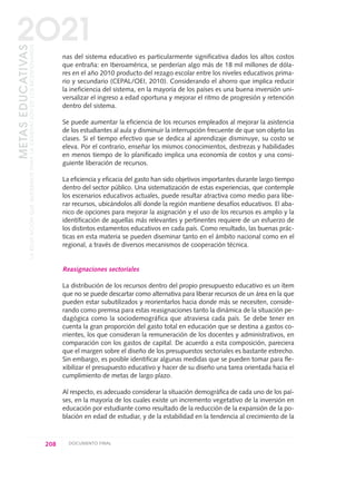 nas del sistema educativo es particularmente significativa dados los altos costos
que entraña: en Iberoamérica, se perderían algo más de 18 mil millones de dóla-
res en el año 2010 producto del rezago escolar entre los niveles educativos prima-
rio y secundario (CEPAL/OEI, 2010). Considerando el ahorro que implica reducir
la ineficiencia del sistema, en la mayoría de los países es una buena inversión uni-
versalizar el ingreso a edad oportuna y mejorar el ritmo de progresión y retención
dentro del sistema.
Se puede aumentar la eficiencia de los recursos empleados al mejorar la asistencia
de los estudiantes al aula y disminuir la interrupción frecuente de que son objeto las
clases. Si el tiempo efectivo que se dedica al aprendizaje disminuye, su costo se
eleva. Por el contrario, enseñar los mismos conocimientos, destrezas y habilidades
en menos tiempo de lo planificado implica una economía de costos y una consi-
guiente liberación de recursos.
La eficiencia y eficacia del gasto han sido objetivos importantes durante largo tiempo
dentro del sector público. Una sistematización de estas experiencias, que contemple
los escenarios educativos actuales, puede resultar atractiva como medio para libe-
rar recursos, ubicándolos allí donde la región mantiene desafíos educativos. El aba-
nico de opciones para mejorar la asignación y el uso de los recursos es amplio y la
identificación de aquellas más relevantes y pertinentes requiere de un esfuerzo de
los distintos estamentos educativos en cada país. Como resultado, las buenas prác-
ticas en esta materia se pueden diseminar tanto en el ámbito nacional como en el
regional, a través de diversos mecanismos de cooperación técnica.
Reasignaciones sectoriales
La distribución de los recursos dentro del propio presupuesto educativo es un ítem
que no se puede descartar como alternativa para liberar recursos de un área en la que
pueden estar subutilizados y reorientarlos hacia donde más se necesiten, conside-
rando como premisa para estas reasignaciones tanto la dinámica de la situación pe-
dagógica como la sociodemográfica que atraviesa cada país. Se debe tener en
cuenta la gran proporción del gasto total en educación que se destina a gastos co-
rrientes, los que consideran la remuneración de los docentes y administrativos, en
comparación con los gastos de capital. De acuerdo a esta composición, pareciera
que el margen sobre el diseño de los presupuestos sectoriales es bastante estrecho.
Sin embargo, es posible identificar algunas medidas que se pueden tomar para fle-
xibilizar el presupuesto educativo y hacer de su diseño una tarea orientada hacia el
cumplimiento de metas de largo plazo.
Al respecto, es adecuado considerar la situación demográfica de cada uno de los paí-
ses, en la mayoría de los cuales existe un incremento vegetativo de la inversión en
educación por estudiante como resultado de la reducción de la expansión de la po-
blación en edad de estudiar, y de la estabilidad en la tendencia al crecimiento de la
208 DOCUMENTO FINAL
METASEDUCATIVAS
LAEDUCACIÓNQUEQUEREMOSPARALAGENERACIÓNDELOSBICENTENARIOS
2O21
0 DOCUMENTO FINAL 17.8:METAS 2021 17/8/10 13:16 Página 208
 
