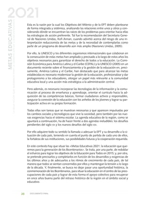 Esta es la razón por la cual los Objetivos del Milenio y de la EPT deben plantearse
de forma integrada y sistémica, analizando las relaciones entre unos y otros y con-
siderando dónde se encuentran las raíces de los problemas para orientar hacia ellas
las estrategias de acción preferente. Tal fue la recomendación del Secretario Gene-
ral de Naciones Unidas, Kofi Annan, cuando advirtió acerca del riesgo de una in-
terpretación reduccionista de las metas y de la necesidad de contemplarlas como
parte de un programa de desarrollo aún más amplio (Naciones Unidas, 2005).
Por ello, la UNESCO y los diferentes organismos internacionales que colaboran en
la consecución de estas metas han ampliado y precisado a lo largo de estos años los
objetivos necesarios para garantizar el derecho de todos a la educación. La Comi-
sión Económica para América Latina y el Caribe (CEPAL) y la UNESCO (2005) en un
documento reciente sobre el financiamiento y la gestión de la educación en, preci-
samente, América Latina y el Caribe, han destacado que para alcanzar las metas
establecidas es necesario modernizar la gestión de la educación, profesionalizar y dar
protagonismo a los educadores, otorgar un papel más relevante a la comunidad
educativa local y una acción más estratégica a la administración central.
Pero además, es necesario incorporar las tecnologías de la información y la comu-
nicación al proceso de enseñanza y aprendizaje, orientar el currículo hacia la ad-
quisición de las competencias básicas, formar ciudadanos activos y responsables,
asegurar la conexión de la educación con los anhelos de los jóvenes y lograr su par-
ticipación activa en su propia formación.
Todas ellas son tareas que se muestran necesarias y que aparecen impulsadas por
los cambios sociales y tecnológicos que vive la sociedad, pero también por las nue-
vas exigencias hacia el sistema escolar. La agenda educativa de la región, como se
apuntará a continuación, ha de hacer frente a dos agendas ineludibles: los desafíos
pendientes del siglo XX y los nuevos desafíos del siglo XXI.
Por ello adquiere todo su sentido la llamada a adecuar la EPT y su desarrollo a la si-
tuación de cada país, teniendo en cuenta el punto de partida de cada uno de ellos,
la fortaleza de sus instituciones, sus posibilidades futuras y la cooperación requerida.
En este contexto hay que situar las «Metas Educativas 2021: la educación que que-
remos para la generación de los Bicentenarios». Se trata, por una parte, de redoblar
el esfuerzo para lograr los objetivos de la Educación para Todos en 2015; y, por otra,
se pretende precisarlos y completarlos en función de los desarrollos y exigencias de
los últimos años y de adecuarlos a los ritmos de crecimiento de cada país, de tal
manera que todos se sientan concernidos por ellos y mantengan la tensión a lo largo
de la década. Y, finalmente, se busca no dejar pasar una oportunidad histórica, la
conmemoración de los Bicentenarios, para situar la educación en el centro de las preo-
cupaciones de cada país y lograr de esta forma el apoyo colectivo para recuperar
en once años buena parte del retraso histórico de la región en el ámbito social y
educativo.
20 DOCUMENTO FINAL
METASEDUCATIVAS
LAEDUCACIÓNQUEQUEREMOSPARALAGENERACIÓNDELOSBICENTENARIOS
2O21
0 DOCUMENTO FINAL 17.8:METAS 2021 17/8/10 13:14 Página 20
 