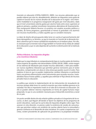 6
inversión en educación (CEPAL/UNESCO, 2005). Los recursos adicionales que se
pueden obtener por esta vía, deseablemente, deberían ser dispuestos como gasto de
capital en función de los nuevos desafíos de la educación en la región. Una intere-
sante modalidad es la progresiva reasignación del gasto por nivel educativo, dado
que el nivel universitario ostenta gastos por alumno hasta ocho veces superiores al
gasto en primaria, y podrían encontrarse mecanismos alternativos de financiamiento.
Esta reasignación debería llevarse a la práctica con amplios acuerdos políticos y
sociales, de forma progresiva, garantizando al menos la gratuidad a los alumnos
con recursos insuficientes y a todos aquellos que se considere necesario.
La labor de diseño del presupuesto debe tener en cuenta el aprovechamiento del
bono demográfico y su término, ya que la inversión en función de la demanda ten-
derá a disminuir por la menor cantidad de estudiantes en el mediano plazo. Por ello,
es necesario que la inversión real se haga también en función de las metas de calidad
de la educación y que no solo dependa del aumento (o disminución) de la matrícula
escolar.
Política tributaria, los impuestos dirigidos
y los incentivos tributarios
Dado que la carga tributaria es comparativamente baja en muchos países de América
Latina respecto de aquellos más desarrollados (CEPAL/SEGIB, 2006), existe margen
en los sistemas de tributación para recabar recursos adicionales, o bien para estable-
cer nuevos equilibrios tributarios que permitan generar exenciones para el sector
educativo, compensando con alzas en otras áreas que puedan asumir el costo. Para
explorar el área en que se pueden implementar cambios tributarios es pertinente
hacer una primera diferenciación entre instrumentos para recaudar recursos, trasla-
dándolos hacia el sector público, y aquellos para estimular el flujo directo de recursos
privados hacia la educación.
La política que orienta la implementación de los instrumentos de recaudación de
recursos siempre debe tener en cuenta la reacción que estas medidas generan en la
sociedad. Por ello es importante insistir en el valor de la inversión en educación. De
ella se pueden obtener retornos importantes en forma de capital humano mejor
preparado, lo que es una condición necesaria para el desarrollo económico y social
de un país.
Un punto sensible dentro de esta relación público-privada es la trayectoria de los re-
cursos, es decir, que lleguen allí donde se fijaron los objetivos de los programas de
acción educativos, razón por la cual la idea de impuestos dirigidos cobra vigor. Para
avanzar en esta dirección, es preciso cuidar la existencia de canales de comunica-
ción que permitan realizar una rendición de cuentas abierta hacia la comunidad y
generar confianza en el desarrollo de estas iniciativas. En cuanto a experiencias con-
cretas, existen precedentes de aplicación de gravámenes a la propiedad inmobilia-
209FUENTES DE FINANCIAMIENTO ADICIONALES PARA LOGRAR EL COMPROMISO CON LAS METAS EDUCATIVAS 2021
0 DOCUMENTO FINAL 17.8:METAS 2021 17/8/10 13:16 Página 209
 
