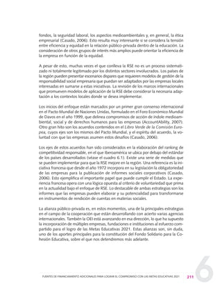 6
fondos, la seguridad laboral, los aspectos medioambientales y, en general, la ética
empresarial (Casado, 2006). Esto resulta muy interesante si se considera la tensión
entre eficiencia y equidad en la relación público-privada dentro de la educación. La
consideración de otros grupos de interés más amplios puede orientar la eficiencia de
la empresa en función de la equidad.
A pesar de esto, muchas veces el que conlleva la RSE no es un proceso sistemati-
zado ni totalmente legitimado por los distintos sectores involucrados. Los países de
la región pueden presentar escenarios dispares que requieren modelos de gestión de la
responsabilidad social empresaria que puedan ser adaptados por las empresas locales
interesadas en sumarse a estas iniciativas. La revisión de los marcos internacionales
que promueven modelos de aplicación de la RSE debe considerar la necesaria adap-
tación a los contextos locales donde se desea implementar.
Los inicios del enfoque están marcados por un primer gran consenso internacional
en el Pacto Mundial de Naciones Unidas, formulado en el Foro Económico Mundial
de Davos en el año 1999, que delinea compromisos de acción de índole medioam-
biental, social y de derechos humanos para las empresas (AccountAbility, 2007).
Otro gran hito son los acuerdos contenidos en el Libro Verde de la Comisión Euro-
pea, cuyos ejes son los mismos del Pacto Mundial, y el espíritu del acuerdo, la vo-
luntad con que las empresas asumen estos desafíos (Casado, 2006).
Los ejes de estos acuerdos han sido considerados en la elaboración del ranking de
competitividad responsable, en el que Iberoamérica se ubica por debajo del estándar
de los países desarrollados (véase el cuadro 6.1). Existe una serie de medidas que
se pueden implementar para que la RSE mejore en la región. Una referencia es la ini-
ciativa francesa que desde el año 1972 incorpora en su legislación la obligatoriedad
de las empresas para la publicación de informes sociales corporativos (Casado,
2006). Esto ejemplifica el importante papel que puede cumplir el Estado. La expe-
riencia francesa opera con una lógica opuesta al criterio de voluntariedad que prima
en la actualidad bajo el enfoque de RSE. Lo destacable de ambas estrategias son los
informes que las empresas pueden elaborar y su potencialidad para transformarse
en instrumentos de rendición de cuentas en materias sociales.
La alianza público-privada es, en estos momentos, una de la principales estrategias
en el campo de la cooperación que están desarrollando con acierto varias agencias
internacionales. También la OEI está avanzando en esa dirección, lo que ha supuesto
la incorporación de múltiples empresas, fundaciones e instituciones al esfuerzo com-
partido para el logro de las Metas Educativas 2021. Estas alianzas son, sin duda,
uno de los aportes principales para la constitución del Fondo Solidario para la Co-
hesión Educativa, sobre el que nos detendremos más adelante.
211FUENTES DE FINANCIAMIENTO ADICIONALES PARA LOGRAR EL COMPROMISO CON LAS METAS EDUCATIVAS 2021
0 DOCUMENTO FINAL 17.8:METAS 2021 17/8/10 13:16 Página 211
 
