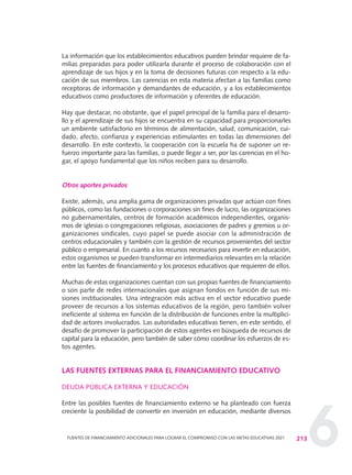 6
La información que los establecimientos educativos pueden brindar requiere de fa-
milias preparadas para poder utilizarla durante el proceso de colaboración con el
aprendizaje de sus hijos y en la toma de decisiones futuras con respecto a la edu-
cación de sus miembros. Las carencias en esta materia afectan a las familias como
receptoras de información y demandantes de educación, y a los establecimientos
educativos como productores de información y oferentes de educación.
Hay que destacar, no obstante, que el papel principal de la familia para el desarro-
llo y el aprendizaje de sus hijos se encuentra en su capacidad para proporcionarles
un ambiente satisfactorio en términos de alimentación, salud, comunicación, cui-
dado, afecto, confianza y experiencias estimulantes en todas las dimensiones del
desarrollo. En este contexto, la cooperación con la escuela ha de suponer un re-
fuerzo importante para las familias, o puede llegar a ser, por las carencias en el ho-
gar, el apoyo fundamental que los niños reciben para su desarrollo.
Otros aportes privados
Existe, además, una amplia gama de organizaciones privadas que actúan con fines
públicos, como las fundaciones o corporaciones sin fines de lucro, las organizaciones
no gubernamentales, centros de formación académicos independientes, organis-
mos de iglesias o congregaciones religiosas, asociaciones de padres y gremios u or-
ganizaciones sindicales, cuyo papel se puede asociar con la administración de
centros educacionales y también con la gestión de recursos provenientes del sector
público o empresarial. En cuanto a los recursos necesarios para invertir en educación,
estos organismos se pueden transformar en intermediarios relevantes en la relación
entre las fuentes de financiamiento y los procesos educativos que requieren de ellos.
Muchas de estas organizaciones cuentan con sus propias fuentes de financiamiento
o son parte de redes internacionales que asignan fondos en función de sus mi-
siones institucionales. Una integración más activa en el sector educativo puede
proveer de recursos a los sistemas educativos de la región, pero también volver
ineficiente al sistema en función de la distribución de funciones entre la multiplici-
dad de actores involucrados. Las autoridades educativas tienen, en este sentido, el
desafío de promover la participación de estos agentes en búsqueda de recursos de
capital para la educación, pero también de saber cómo coordinar los esfuerzos de es-
tos agentes.
LAS FUENTES EXTERNAS PARA EL FINANCIAMIENTO EDUCATIVO
DEUDA PÚBLICA EXTERNA Y EDUCACIÓN
Entre las posibles fuentes de financiamiento externo se ha planteado con fuerza
creciente la posibilidad de convertir en inversión en educación, mediante diversos
213FUENTES DE FINANCIAMIENTO ADICIONALES PARA LOGRAR EL COMPROMISO CON LAS METAS EDUCATIVAS 2021
0 DOCUMENTO FINAL 17.8:METAS 2021 17/8/10 13:16 Página 213
 