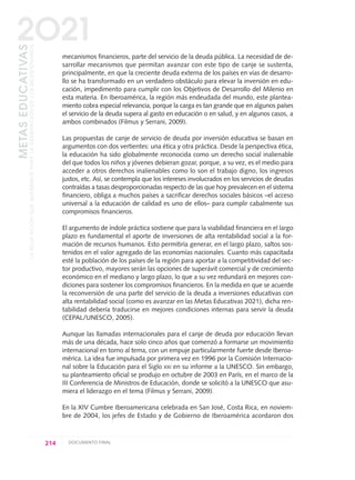 mecanismos financieros, parte del servicio de la deuda pública. La necesidad de de-
sarrollar mecanismos que permitan avanzar con este tipo de canje se sustenta,
principalmente, en que la creciente deuda externa de los países en vías de desarro-
llo se ha transformado en un verdadero obstáculo para elevar la inversión en edu-
cación, impedimento para cumplir con los Objetivos de Desarrollo del Milenio en
esta materia. En Iberoamérica, la región más endeudada del mundo, este plantea-
miento cobra especial relevancia, porque la carga es tan grande que en algunos países
el servicio de la deuda supera al gasto en educación o en salud, y en algunos casos, a
ambos combinados (Filmus y Serrani, 2009).
Las propuestas de canje de servicio de deuda por inversión educativa se basan en
argumentos con dos vertientes: una ética y otra práctica. Desde la perspectiva ética,
la educación ha sido globalmente reconocida como un derecho social inalienable
del que todos los niños y jóvenes debieran gozar, porque, a su vez, es el medio para
acceder a otros derechos inalienables como lo son el trabajo digno, los ingresos
justos, etc. Así, se contempla que los intereses involucrados en los servicios de deudas
contraídas a tasas desproporcionadas respecto de las que hoy prevalecen en el sistema
financiero, obliga a muchos países a sacrificar derechos sociales básicos –el acceso
universal a la educación de calidad es uno de ellos– para cumplir cabalmente sus
compromisos financieros.
El argumento de índole práctica sostiene que para la viabilidad financiera en el largo
plazo es fundamental el aporte de inversiones de alta rentabilidad social a la for-
mación de recursos humanos. Esto permitiría generar, en el largo plazo, saltos sos-
tenidos en el valor agregado de las economías nacionales. Cuanto más capacitada
esté la población de los países de la región para aportar a la competitividad del sec-
tor productivo, mayores serán las opciones de superávit comercial y de crecimiento
económico en el mediano y largo plazo, lo que a su vez redundará en mejores con-
diciones para sostener los compromisos financieros. En la medida en que se acuerde
la reconversión de una parte del servicio de la deuda a inversiones educativas con
alta rentabilidad social (como es avanzar en las Metas Educativas 2021), dicha ren-
tabilidad debería traducirse en mejores condiciones internas para servir la deuda
(CEPAL/UNESCO, 2005).
Aunque las llamadas internacionales para el canje de deuda por educación llevan
más de una década, hace solo cinco años que comenzó a formarse un movimiento
internacional en torno al tema, con un empuje particularmente fuerte desde Iberoa-
mérica. La idea fue impulsada por primera vez en 1996 por la Comisión Internacio-
nal sobre la Educación para el Siglo XXI en su informe a la UNESCO. Sin embargo,
su planteamiento oficial se produjo en octubre de 2003 en París, en el marco de la
III Conferencia de Ministros de Educación, donde se solicitó a la UNESCO que asu-
miera el liderazgo en el tema (Filmus y Serrani, 2009).
En la XIV Cumbre Iberoamericana celebrada en San José, Costa Rica, en noviem-
bre de 2004, los jefes de Estado y de Gobierno de Iberoamérica acordaron dos
214 DOCUMENTO FINAL
METASEDUCATIVAS
LAEDUCACIÓNQUEQUEREMOSPARALAGENERACIÓNDELOSBICENTENARIOS
2O21
0 DOCUMENTO FINAL 17.8:METAS 2021 17/8/10 13:16 Página 214
 