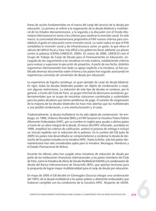 6
líneas de acción fundamentales en el marco del canje del servicio de la deuda por
educación. La primera se refiere a la negociación de la deuda bilateral y multilate-
ral de los Estados iberoamericanos, y la segunda a la discusión con el Fondo Mo-
netario Internacional en torno a los criterios para clasificar la inversión social. En este
marco, la comunidad iberoamericana propondría al FMI nuevos criterios para con-
tabilizar el gasto en educación como inversión social. La razón radica en que el FMI
contabiliza la inversión social y de infraestructura como un gasto, lo que eleva el
cálculo del déficit fiscal y hace más difícil a los gobiernos llevar adelante sus planes
contra la pobreza (CEPAL/UNESCO, 2005). En marzo de 2006, UNESCO creó el
Grupo de Trabajo de Canje de Deuda para el Financiamiento en Educación, en-
cargado de dar seguimiento a las iniciativas en esta materia, estableciendo criterios
para evaluar y supervisar la ejecución de proyectos. A partir de esa fecha, distintos
organismos internacionales han dado su apoyo explícito a la iniciativa, se han pu-
blicado diversos documentos sobre el tema y los países han seguido avanzando en
experiencias concretas de conversión de deuda por educación.
La experiencia de España constituye un gran ejemplo de canje de deuda bilateral.
En rigor, todas las deudas bilaterales pueden ser objeto de condonación o canje,
con algunas restricciones. La reducción de este tipo de deudas se conduce, por lo
general, a través del Club de París, un grupo informal de diecinueve acreedores gu-
bernamentales que se ocupa de encontrar soluciones coordinadas y sustentables
para los países deudores que tienen problemas de pago. El carácter de cooperación
de la mayoría de las deudas bilaterales las hace más abiertas que las multilaterales
a una posible condonación, a una reestructuración y al canje.
Tradicionalmente, la deuda multilateral no ha sido objeto de condonación. Sin em-
bargo, en 1996, el Banco Mundial (BM) y el FMI lanzaron la iniciativa Países Pobres
Altamente Endeudados (HIPC, por su nombre en inglés) para ayudar a dichos países
a través de un alivio integral de la deuda. El marco del HIPC reforzado, acordado en
1999, simplificó los criterios de calificación, aceleró el proceso de entrega e incluyó
un vínculo explícito con la reducción de la pobreza. En la cumbre del G8 (julio de
2005) los países más desarrollados se comprometieron a condonar la deuda de die-
ciocho de los países incluidos en la iniciativa HIPC. Hasta la fecha, solo tres países ibe-
roamericanos han sido considerados aptos para la iniciativa: Nicaragua, Honduras y
el Estado Plurinacional de Bolivia.
Durante los últimos años han surgido otras iniciativas de reducción de deuda por
parte de las instituciones financieras internacionales y los países miembros del Club
de París, como la Iniciativa de Alivio de Deuda Multilateral (IADM) y la condonación de
deuda del Banco Interamericano de Desarrollo (BID), que aportan lecciones para
la propuesta de lograr mayor multilateralidad para el canje de deuda por educación.
En mayo de 2005 el G8 decidió en Gleneagles (Escocia) otorgar una condonación
del 100% de la deuda multilateral a los países pobres y altamente endeudados que
hubieran cumplido con las condiciones de la iniciativa HIPC. Respecto de IADM,
215FUENTES DE FINANCIAMIENTO ADICIONALES PARA LOGRAR EL COMPROMISO CON LAS METAS EDUCATIVAS 2021
0 DOCUMENTO FINAL 17.8:METAS 2021 17/8/10 13:16 Página 215
 