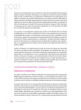 los países de Latinoamérica que accedieron a ella fueron el Estado Plurinacional de
Bolivia, Guyana, Honduras, Nicaragua y, con algunas condiciones previas, también
Haití. El FMI y el BM fueron los organismos multilaterales que participaron de la
IADM en beneficio de la región latinoamericana, con fechas de corte a diciembre de
2004 y diciembre de 2003, respectivamente. A esta iniciativa se le sumó la que llevó
adelante en marzo de 2007 la Asamblea de Gobernadores del BID, que aprobó un
alivio de deuda para el Estado Plurinacional de Bolivia, Guyana, Haití, Honduras
y Nicaragua por los saldos de préstamos pendientes al 31 de diciembre de 2004
de su Fondo de Operaciones Especiales.
De acuerdo a la investigación realizada por la OEI y la Fundación SES, los fondos
multilaterales son un tema a considerar en el futuro. Hay experiencias que muestran
la posibilidad de acceder a un solo fondo con recursos de varios acreedores, lo que
serviría para agilizar los mecanismos de implementación de las políticas sociales re-
duciendo los costos (administrativos y financieros). También permitiría ampliar la
escala de intervención y el impacto gracias al desarrollo de políticas más coordina-
das y a la ampliación de los fondos y de los tiempos de implementación (Filmus y
Serrani, 2009).
Hasta el momento, las experiencias de canje de servicio de deuda por educación
son pocas y de bajos montos monetarios. Sin embargo, por modestas que sean, las
sumas permiten destinarse a inversiones focalizadas cuyo impacto es muy positivo,
sobre todo en circunstancias en que la cooperación internacional para educación
tiende a mermar en la región, y su incidencia sobre el total de la inversión educa-
tiva de los países es muy reducida. De cualquier forma, el canje de deuda por in-
versión en educación es solo un aporte complementario posible, pero no el centro
de la solución de los problemas de financiamiento del sector.
COOPERACIÓN INTERNACIONAL FINANCIERA Y TÉCNICA
Bilateralismo y multilateralismo
Los países miembros de la OCDE constituyen la fuente principal de la cooperación
bilateral para la educación en todo el mundo, y su Development Assistance Com-
mittee (DAC) mantiene información actualizada de las contribuciones de los países
miembros y de la asistencia multilateral proporcionada por la comunidad europea.
La ayuda internacional es un componente vital del pacto en favor de la educación.
América Latina recibe una parte relativamente pequeña del total de la ayuda oficial
para el desarrollo (AOD) debido a que la región es considerada medianamente de-
sarrollada en vista de que la mayoría de sus países se consideran países de renta
media (PRM), diagnóstico que no toma en cuenta la gran heterogeneidad al inte-
rior de los mismos. En el año 2008 la participación relativa de América Latina en el
total mundial de la AOD se situó en 4,3%, el porcentaje más bajo desde el inicio de
216 DOCUMENTO FINAL
METASEDUCATIVAS
LAEDUCACIÓNQUEQUEREMOSPARALAGENERACIÓNDELOSBICENTENARIOS
2O21
0 DOCUMENTO FINAL 17.8:METAS 2021 17/8/10 13:16 Página 216
 