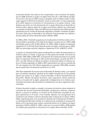 6
la presente década. Esta caída no fue compensada ni por el esfuerzo de España,
que en 2008 aumentó su ayuda a la región hasta cerca de 1.300 millones de dóla-
res (un 25% más que en 2007) y pasó a compartir, junto a Estados Unidos, el lide-
razgo regional en términos de donante. Como en otros años, la mayor proporción
de la AOD regional se concentró en Centroamérica y los países andinos. Cabe
destacar que junto con esta disminución de la ayuda oficial para el desarrollo en
América Latina, algunos países de la región como Brasil y México han comenzado
a convertirse en donantes. Dejar a los PRM fuera de la atención de la AOD equivale a
penalizarlos por los niveles de desarrollo adquiridos y también a limitarles el poten-
cial como socios para el desarrollo en los esfuerzos mancomunados con relación a
terceros países de menor desarrollo relativo (SEGIB, 2009).
En 2006 y 2007, el total de la ayuda anual a la educación en América Latina y el Ca-
ribe ascendió en promedio a 813 millones de dólares, mientras que en 1999 y 2000
el promedio anual se cifró en 605 millones. En 1999 y 2000, la ayuda a la educación
representó el 7% del total de los flujos de ayuda a la región, mientras que en 2006-
2007 ese porcentaje aumentó, llegando a representar el 9% (UNESCO, 2010).
La ayuda a la educación básica sigue constituyendo un motivo de preocupación en
América Latina y el Caribe, al igual que en otras partes del mundo. Pero entre los
periodos 1999-2000 y 2006-2007, la proporción de la educación básica en la ayuda
total a la educación disminuyó en diez puntos porcentuales, pasando del 45% al
35%. Los 287 millones de dólares de ayuda a la educación básica en América La-
tina y el Caribe registrados en 2006 y 2007 representaron tan solo un aumento del
6% con respecto a los 270 millones registrados en el periodo 1999-2000, mientras
que la ayuda total a la educación aumentó en un 34%.
Otro flujo importante de recursos para el desarrollo de América Latina, y en especial
para sus sistemas educativos, proviene de los créditos ofrecidos por los dos grandes
bancos que operan en la región: el Banco Mundial y el Banco Interamericano de
Desarrollo. Además del aporte financiero, estos organismos ofrecen asistencia
técnica a los países de la región, propiciando investigaciones en la materia y pro-
moviendo encuentros internacionales en colaboración con otros organismos inter-
nacionales.
El Banco Mundial ha dado su respaldo a los países de América Latina mediante el
suministro de recursos financieros destinados a programas y reformas, asistencia
técnica y asesoría en políticas, en función de las enseñanzas emanadas de am-
plias experiencias en el sector a nivel mundial. Además, fue coauspiciante de la
Conferencia de Jomtiem y del Foro Mundial sobre la Educación en Dakar (1990 y
2000, respectivamente) y ha asumido los desafíos de la Declaración del Milenio.
La estrategia del BM está centrada en la obtención de resultados en la educación
básica y en la educación para mujeres, poniendo énfasis en la calidad y los logros
educativos (CEPAL/UNESCO, 2005), razón por la cual entre 2005 y 2009 aprobó
22 créditos para proyectos en educación en la región (Banco Mundial, 2010).
217FUENTES DE FINANCIAMIENTO ADICIONALES PARA LOGRAR EL COMPROMISO CON LAS METAS EDUCATIVAS 2021
0 DOCUMENTO FINAL 17.8:METAS 2021 17/8/10 13:16 Página 217
 