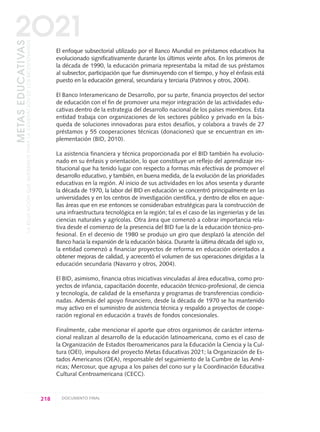 El enfoque subsectorial utilizado por el Banco Mundial en préstamos educativos ha
evolucionado significativamente durante los últimos veinte años. En los primeros de
la década de 1990, la educación primaria representaba la mitad de sus préstamos
al subsector, participación que fue disminuyendo con el tiempo, y hoy el énfasis está
puesto en la educación general, secundaria y terciaria (Patrinos y otros, 2004).
El Banco Interamericano de Desarrollo, por su parte, financia proyectos del sector
de educación con el fin de promover una mejor integración de las actividades edu-
cativas dentro de la estrategia del desarrollo nacional de los países miembros. Esta
entidad trabaja con organizaciones de los sectores público y privado en la bús-
queda de soluciones innovadoras para estos desafíos, y colabora a través de 27
préstamos y 55 cooperaciones técnicas (donaciones) que se encuentran en im-
plementación (BID, 2010).
La asistencia financiera y técnica proporcionada por el BID también ha evolucio-
nado en su énfasis y orientación, lo que constituye un reflejo del aprendizaje ins-
titucional que ha tenido lugar con respecto a formas más efectivas de promover el
desarrollo educativo, y también, en buena medida, de la evolución de las prioridades
educativas en la región. Al inicio de sus actividades en los años sesenta y durante
la década de 1970, la labor del BID en educación se concentró principalmente en las
universidades y en los centros de investigación científica, y dentro de ellos en aque-
llas áreas que en ese entonces se consideraban estratégicas para la construcción de
una infraestructura tecnológica en la región; tal es el caso de las ingenierías y de las
ciencias naturales y agrícolas. Otra área que comenzó a cobrar importancia rela-
tiva desde el comienzo de la presencia del BID fue la de la educación técnico-pro-
fesional. En el decenio de 1980 se produjo un giro que desplazó la atención del
Banco hacia la expansión de la educación básica. Durante la última década del siglo XX,
la entidad comenzó a financiar proyectos de reforma en educación orientados a
obtener mejoras de calidad, y acrecentó el volumen de sus operaciones dirigidas a la
educación secundaria (Navarro y otros, 2004).
El BID, asimismo, financia otras iniciativas vinculadas al área educativa, como pro-
yectos de infancia, capacitación docente, educación técnico-profesional, de ciencia
y tecnología, de calidad de la enseñanza y programas de transferencias condicio-
nadas. Además del apoyo financiero, desde la década de 1970 se ha mantenido
muy activo en el suministro de asistencia técnica y respaldo a proyectos de coope-
ración regional en educación a través de fondos concesionales.
Finalmente, cabe mencionar el aporte que otros organismos de carácter interna-
cional realizan al desarrollo de la educación latinoamericana, como es el caso de
la Organización de Estados Iberoamericanos para la Educación la Ciencia y la Cul-
tura (OEI), impulsora del proyecto Metas Educativas 2021; la Organización de Es-
tados Americanos (OEA), responsable del seguimiento de la Cumbre de las Amé-
ricas; Mercosur, que agrupa a los países del cono sur y la Coordinación Educativa
Cultural Centroamericana (CECC).
218 DOCUMENTO FINAL
METASEDUCATIVAS
LAEDUCACIÓNQUEQUEREMOSPARALAGENERACIÓNDELOSBICENTENARIOS
2O21
0 DOCUMENTO FINAL 17.8:METAS 2021 17/8/10 13:16 Página 218
 