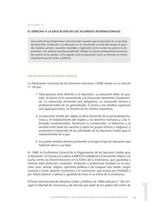 1
RECUADRO 1.2
EL DERECHO A LA EDUCACIÓN EN LOS ACUERDOS INTERNACIONALES
Gran parte de los compromisos internacionales suponen que la educación es un eje clave
del desarrollo. El derecho a la educación se ha reconocido a través del tiempo en gran-
des tratados, pactos y acuerdos mundiales y regionales con los cuales los países se com-
prometen y los ratifican constitucionalmente. Debido al carácter jurídicamente vinculante
de muchos de los pactos, se ha logrado situar la educación como un derecho no menos
importante que los civiles y políticos.
INSTRUMENTOS INTERNACIONALES
La Declaración Universal de los Derechos Humanos (1948) señala en su artículo
n.º 26 que:
1. Toda persona tiene derecho a la educación. La educación debe ser gra-
tuita, al menos en lo concerniente a la instrucción elemental y fundamen-
tal. La instrucción elemental será obligatoria. La instrucción técnica y
profesional habrá de ser generalizada; el acceso a los estudios superiores
será igual para todos, en función de los méritos respectivos.
2. La educación tendrá por objeto el pleno desarrollo de la personalidad hu-
mana y el fortalecimiento del respeto a los derechos humanos y a las li-
bertades fundamentales; favorecerá la comprensión, la tolerancia y la
amistad entre todas las naciones y todos los grupos étnicos o religiosos, y
promoverá el desarrollo de las actividades de las Naciones Unidas para el
mantenimiento de la paz.
3. Los padres tendrán derecho preferente a escoger el tipo de educación que
habrá de darse a sus hijos.
En 1960, la Conferencia General de la Organización de las Naciones Unidas para
la Educación, la Ciencia y la Cultura (UNESCO) estableció la Convención relativa a la
Lucha contra las Discriminaciones en la Esfera de la Enseñanza, que apuntaba a
eliminar toda distinción, exclusión, limitación o preferencia fundada en la raza,
color, sexo, idioma, religión, opiniones políticas o de cualquier otra índole, origen
nacional o social, posición económica o el nacimiento, que tuviera por finalidad o
por efecto destruir o alterar la igualdad de trato en la esfera de la enseñanza.
El Pacto Internacional de Derechos Civiles y Políticos de 1966 (artículo n.º 18) con-
sagró la libertad de conciencia y de elección por parte de los padres del centro de
21LOS BICENTENARIOS, UNA OPORTUNIDAD PARA LA EDUCACIÓN IBEROAMERICANA
0 DOCUMENTO FINAL 17.8:METAS 2021 17/8/10 13:14 Página 21
 