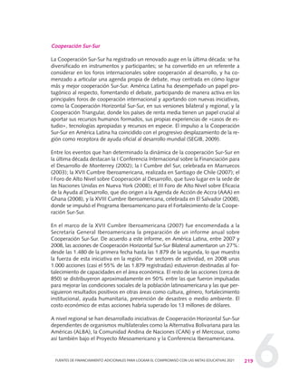 6
Cooperación Sur-Sur
La Cooperación Sur-Sur ha registrado un renovado auge en la última década: se ha
diversificado en instrumentos y participantes; se ha convertido en un referente a
considerar en los foros internacionales sobre cooperación al desarrollo, y ha co-
menzado a articular una agenda propia de debate, muy centrada en cómo lograr
más y mejor cooperación Sur-Sur. América Latina ha desempeñado un papel pro-
tagónico al respecto, fomentando el debate, participando de manera activa en los
principales foros de cooperación internacional y aportando con nuevas iniciativas,
como la Cooperación Horizontal Sur-Sur, en sus versiones bilateral y regional, y la
Cooperación Triangular, donde los países de renta media tienen un papel crucial al
aportar sus recursos humanos formados, sus propias experiencias de «casos de es-
tudio», tecnologías apropiadas y recursos en especie. El impulso a la Cooperación
Sur-Sur en América Latina ha coincidido con el progresivo desplazamiento de la re-
gión como receptora de ayuda oficial al desarrollo mundial (SEGIB, 2009).
Entre los eventos que han determinado la dinámica de la cooperación Sur-Sur en
la última década destacan la I Conferencia Internacional sobre la Financiación para
el Desarrollo de Monterrey (2002); la I Cumbre del Sur, celebrada en Marruecos
(2003); la XVII Cumbre Iberoamericana, realizada en Santiago de Chile (2007); el
I Foro de Alto Nivel sobre Cooperación al Desarrollo, que tuvo lugar en la sede de
las Naciones Unidas en Nueva York (2008); el III Foro de Alto Nivel sobre Eficacia
de la Ayuda al Desarrollo, que dio origen a la Agenda de Acción de Accra (AAA) en
Ghana (2008), y la XVIII Cumbre Iberoamericana, celebrada en El Salvador (2008),
donde se impulsó el Programa Iberoamericano para el Fortalecimiento de la Coope-
ración Sur-Sur.
En el marco de la XVII Cumbre Iberoamericana (2007) fue encomendada a la
Secretaría General Iberoamericana la preparación de un informe anual sobre
Cooperación Sur-Sur. De acuerdo a este informe, en América Latina, entre 2007 y
2008, las acciones de Cooperación Horizontal Sur-Sur Bilateral aumentaron un 27%:
desde las 1.480 de la primera fecha hasta las 1.879 de la segunda, lo que muestra
la fuerza de esta iniciativa en la región. Por sectores de actividad, en 2008 unas
1.000 acciones (casi el 55% de las 1.879 registradas) estuvieron destinadas al for-
talecimiento de capacidades en el área económica. El resto de las acciones (cerca de
850) se distribuyeron aproximadamente en 50% entre las que fueron impulsadas
para mejorar las condiciones sociales de la población latinoamericana y las que per-
siguieron resultados positivos en otras áreas como cultura, género, fortalecimiento
institucional, ayuda humanitaria, prevención de desastres o medio ambiente. El
costo económico de estas acciones habría superado los 13 millones de dólares.
A nivel regional se han desarrollado iniciativas de Cooperación Horizontal Sur-Sur
dependientes de organismos multilaterales como la Alternativa Bolivariana para las
Américas (ALBA), la Comunidad Andina de Naciones (CAN) y el Mercosur, como
así también bajo el Proyecto Mesoamericano y la Conferencia Iberoamericana.
219FUENTES DE FINANCIAMIENTO ADICIONALES PARA LOGRAR EL COMPROMISO CON LAS METAS EDUCATIVAS 2021
0 DOCUMENTO FINAL 17.8:METAS 2021 17/8/10 13:16 Página 219
 