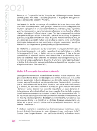 Respecto a la Cooperación Sur-Sur Triangular, en 2008 se registraron en América
Latina bajo esta modalidad 72 acciones/proyectos, la mayor parte de cuya finan-
ciación correspondió a Japón y Alemania.
La Cooperación Sur-Sur no sustituye a la tradicional Norte-Sur; tampoco es subsi-
diaria ni un instrumento de esta, sino que aspira a articularse, cuando sea posible, con
los planes y programas de la Cooperación Norte-Sur a partir de su propia experiencia
y con las miras puestas en lograr los mejores resultados de forma eficiente y solidaria,
objetivo reiterado en los foros internacionales. Este tipo de cooperación constituye
una opción viable para apoyar el desarrollo a partir de los recursos y la experiencia
que cada país puede compartir con otros, de igual o menor desarrollo relativo, en
un proceso de cooperación mutua. En la práctica se presenta como una forma de
cooperación independiente, que no se basa en criterios económicos y que ofrece
asociaciones estratégicas entre iguales para lograr objetivos comunes.
De esta forma, la Cooperación Sur-Sur se convierte en una gran alternativa para el
fomento de la educación en la región, especialmente por su fortaleza en el ámbito
de la cooperación técnica y el fortalecimiento de capacidades. Si bien se ha con-
centrado hasta el momento en áreas como la economía, el fortalecimiento institu-
cional y el cuidado del medio ambiente, hoy parece ser para la Cooperación Sur-Sur el
momento propicio para plantear el desarrollo de un mayor número de iniciativas en
el ámbito de la educación, aprovechando la buena disposición de los países frente
a la propuesta Metas Educativas 2021.
Gestión de la cooperación internacional en educación
La cooperación internacional ha cambiado en la medida en que empezaron a sur-
gir nuevas instancias de este tipo de cooperación, como la mencionada en el párrafo
anterior, que amplían el abanico de opciones que tienen las naciones de Iberoamé-
rica para apoyar el desarrollo de sus sistemas educativos. En este contexto, el modo en
que se concibe la relación entre países donantes y socios se está transformando
y, al respecto, los de América Latina han manifestado que la relación entre ambos
–donantes y socios– debe ser más horizontal e igualitaria. Los países donantes de-
berían adaptarse a la realidad del país que quieren ayudar, financiando los proyectos
que ellos mismos consideren necesarios en el marco de sus planes de desarrollo. Es-
tas inquietudes de la región latinoamericana han sido recibidas favorablemente por
los más importantes organismos de cooperación internacional, valoraciones cuya
consecuencia directa es la elección de la estrategia de apoyo presupuestario a los
países, por lo que el concierto internacional se presenta muy auspicioso a los inte-
reses de Latinoamérica.
A este buen escenario es necesario sumar el compromiso que ha ratificado recien-
temente la Unión Europea con los países latinoamericanos en el marco de la VI
Cumbre Unión Europea-América Latina y el Caribe (UE-ALC), realizada en Madrid
220 DOCUMENTO FINAL
METASEDUCATIVAS
LAEDUCACIÓNQUEQUEREMOSPARALAGENERACIÓNDELOSBICENTENARIOS
2O21
0 DOCUMENTO FINAL 17.8:METAS 2021 17/8/10 13:16 Página 220
 