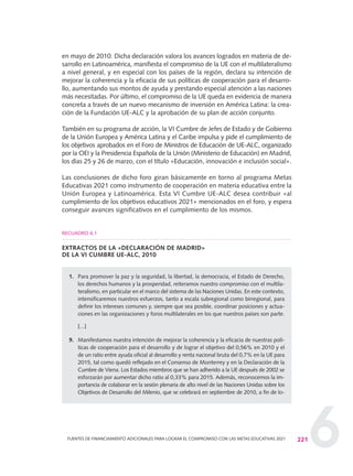 6
en mayo de 2010. Dicha declaración valora los avances logrados en materia de de-
sarrollo en Latinoamérica, manifiesta el compromiso de la UE con el multilateralismo
a nivel general, y en especial con los países de la región, declara su intención de
mejorar la coherencia y la eficacia de sus políticas de cooperación para el desarro-
llo, aumentando sus montos de ayuda y prestando especial atención a las naciones
más necesitadas. Por último, el compromiso de la UE queda en evidencia de manera
concreta a través de un nuevo mecanismo de inversión en América Latina: la crea-
ción de la Fundación UE-ALC y la aprobación de su plan de acción conjunto.
También en su programa de acción, la VI Cumbre de Jefes de Estado y de Gobierno
de la Unión Europea y América Latina y el Caribe impulsa y pide el cumplimiento de
los objetivos aprobados en el Foro de Ministros de Educación de UE-ALC, organizado
por la OEI y la Presidencia Española de la Unión (Ministerio de Educación) en Madrid,
los días 25 y 26 de marzo, con el título «Educación, innovación e inclusión social».
Las conclusiones de dicho foro giran básicamente en torno al programa Metas
Educativas 2021 como instrumento de cooperación en materia educativa entre la
Unión Europea y Latinoamérica. Esta VI Cumbre UE-ALC desea contribuir «al
cumplimiento de los objetivos educativos 2021» mencionados en el foro, y espera
conseguir avances significativos en el cumplimiento de los mismos.
EXTRACTOS DE LA «DECLARACIÓN DE MADRID»
DE LA VI CUMBRE UE-ALC, 2010
1. Para promover la paz y la seguridad, la libertad, la democracia, el Estado de Derecho,
los derechos humanos y la prosperidad, reiteramos nuestro compromiso con el multila-
teralismo, en particular en el marco del sistema de las Naciones Unidas. En este contexto,
intensificaremos nuestros esfuerzos, tanto a escala subregional como birregional, para
definir los intereses comunes y, siempre que sea posible, coordinar posiciones y actua-
ciones en las organizaciones y foros multilaterales en los que nuestros países son parte.
[...]
9. Manifestamos nuestra intención de mejorar la coherencia y la eficacia de nuestras polí-
ticas de cooperación para el desarrollo y de lograr el objetivo del 0,56% en 2010 y el
de un ratio entre ayuda oficial al desarrollo y renta nacional bruta del 0,7% en la UE para
2015, tal como quedó reflejado en el Consenso de Monterrey y en la Declaración de la
Cumbre de Viena. Los Estados miembros que se han adherido a la UE después de 2002 se
esforzarán por aumentar dicho ratio al 0,33% para 2015. Además, reconocemos la im-
portancia de colaborar en la sesión plenaria de alto nivel de las Naciones Unidas sobre los
Objetivos de Desarrollo del Milenio, que se celebrará en septiembre de 2010, a fin de lo-
221FUENTES DE FINANCIAMIENTO ADICIONALES PARA LOGRAR EL COMPROMISO CON LAS METAS EDUCATIVAS 2021
RECUADRO 6.1
0 DOCUMENTO FINAL 17.8:METAS 2021 17/8/10 13:16 Página 221
 