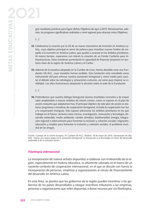 grar resultados prácticos para lograr dichos Objetivos de aquí a 2015. Reconocemos, ade-
más, los progresos significativos realizados a nivel regional para alcanzar estos Objetivos.
[...]
32. Celebramos la creación por la UE de un nuevo mecanismo de inversión en América La-
tina, cuyo objetivo principal es servir de palanca para movilizar nuevos fondos de res-
paldo a la inversión en América Latina, que ayuden a avanzar en los ámbitos prioritarios.
Al mismo tiempo, esperamos con interés la creación de un Fondo Caribeño para In-
fraestructuras. Estas iniciativas aumentarán la capacidad de financiar proyectos en sec-
tores clave de la región de América Latina y el Caribe.
33. Además de la iniciativa adoptada en la Cumbre de Lima, hemos decidido crear una Fun-
dación UE-ALC, cuyo mandato hemos recibido. Esta fundación está concebida como
instrumento útil para reforzar nuestra asociación birregional y como medio para susci-
tar el debate sobre las estrategias y actuaciones comunes, así como para mejorar su vi-
sibilidad. Los altos funcionarios adoptarán la decisión sobre la sede de la Fundación.
[...]
36. Pretendemos que nuestro diálogo birregional alcance resultados concretos y de mayor
valor ampliándolo a nuevos ámbitos de interés común, como se expone en el plan de
acción conjunto que adoptamos hoy. El principal objetivo de este plan de acción es ela-
borar programas e iniciativas de cooperación birregional, incluida la cooperación Sur-Sur
y la cooperación triangular. Esto supone seleccionar los ámbitos prioritarios en los que
trabajar en el futuro: sectores como ciencia, investigación, innovación y tecnología; de-
sarrollo sostenible; medio ambiente; cambio climático; biodiversidad; energía; integra-
ción regional e interconexión para fomentar la inclusión y cohesión sociales; migración;
educación y empleo para fomentar la inclusión y cohesión sociales; el problema mun-
dial de las drogas.
Fuente: Consejo de la Unión Europea, VI Cumbre UE-ALC, Madrid, 18 de mayo de 2010. Declaración de Ma-
drid: «Hacia una nueva etapa en la asociación birregional: la innovación y la tecnología en favor del desarrollo
sostenible y de la inclusión social».
Filantropía internacional
La incorporación de nuevos actores dispuestos a colaborar con el desarrollo de la re-
gión, especialmente en materia educativa, es altamente valorada en el marco de un
naciente contexto de cooperación internacional, en el que se discute con fuerza la
incorporación de personas, empresas y organizaciones al círculo de financiamiento
del desarrollo en América Latina.
En esta línea, se plantea que los gobiernos de la región pueden incentivar a los go-
biernos de los países desarrollados a otorgar incentivos tributarios a las empresas,
personas u organizaciones que estén dispuestas a donar recursos por vía filantrópica,
222 DOCUMENTO FINAL
METASEDUCATIVAS
LAEDUCACIÓNQUEQUEREMOSPARALAGENERACIÓNDELOSBICENTENARIOS
2O21
0 DOCUMENTO FINAL 17.8:METAS 2021 17/8/10 13:16 Página 222
 