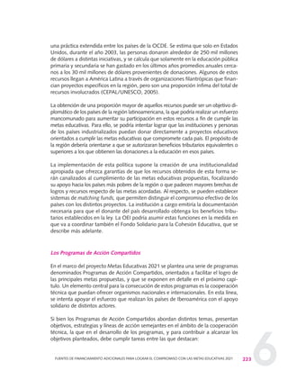 6
una práctica extendida entre los países de la OCDE. Se estima que solo en Estados
Unidos, durante el año 2003, las personas donaron alrededor de 250 mil millones
de dólares a distintas iniciativas, y se calcula que solamente en la educación pública
primaria y secundaria se han gastado en los últimos años promedios anuales cerca-
nos a los 30 mil millones de dólares provenientes de donaciones. Algunos de estos
recursos llegan a América Latina a través de organizaciones filantrópicas que finan-
cian proyectos específicos en la región, pero son una proporción ínfima del total de
recursos involucrados (CEPAL/UNESCO, 2005).
La obtención de una proporción mayor de aquellos recursos puede ser un objetivo di-
plomático de los países de la región latinoamericana, la que podría realizar un esfuerzo
mancomunado para aumentar su participación en estos recursos a fin de cumplir las
metas educativas. Para ello, se podría intentar lograr que las instituciones y personas
de los países industrializados puedan donar directamente a proyectos educativos
orientados a cumplir las metas educativas que compromete cada país. El propósito de
la región debería orientarse a que se autorizaran beneficios tributarios equivalentes o
superiores a los que obtienen las donaciones a la educación en esos países.
La implementación de esta política supone la creación de una institucionalidad
apropiada que ofrezca garantías de que los recursos obtenidos de esta forma se-
rán canalizados al cumplimiento de las metas educativas propuestas, focalizando
su apoyo hacia los países más pobres de la región o que padecen mayores brechas de
logros y recursos respecto de las metas acordadas. Al respecto, se pueden establecer
sistemas de matching funds, que permiten distinguir el compromiso efectivo de los
países con los distintos proyectos. La institución a cargo emitiría la documentación
necesaria para que el donante del país desarrollado obtenga los beneficios tribu-
tarios establecidos en la ley. La OEI podría asumir estas funciones en la medida en
que va a coordinar también el Fondo Solidario para la Cohesión Educativa, que se
describe más adelante.
Los Programas de Acción Compartidos
En el marco del proyecto Metas Educativas 2021 se plantea una serie de programas
denominados Programas de Acción Compartidos, orientados a facilitar el logro de
las principales metas propuestas, y que se exponen en detalle en el próximo capí-
tulo. Un elemento central para la consecución de estos programas es la cooperación
técnica que puedan ofrecer organismos nacionales e internacionales. En esta línea,
se intenta apoyar el esfuerzo que realizan los países de Iberoamérica con el apoyo
solidario de distintos actores.
Si bien los Programas de Acción Compartidos abordan distintos temas, presentan
objetivos, estrategias y líneas de acción semejantes en el ámbito de la cooperación
técnica, la que en el desarrollo de los programas, y para contribuir a alcanzar los
objetivos planteados, debe cumplir tareas entre las que destacan:
223FUENTES DE FINANCIAMIENTO ADICIONALES PARA LOGRAR EL COMPROMISO CON LAS METAS EDUCATIVAS 2021
0 DOCUMENTO FINAL 17.8:METAS 2021 17/8/10 13:16 Página 223
 