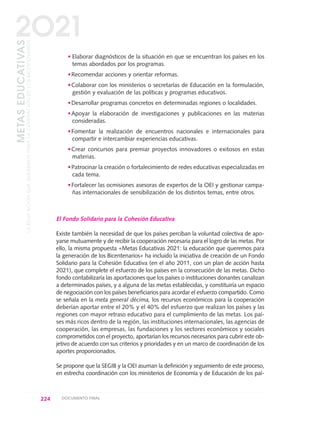 ·Elaborar diagnósticos de la situación en que se encuentran los países en los
temas abordados por los programas.
·Recomendar acciones y orientar reformas.
·Colaborar con los ministerios o secretarías de Educación en la formulación,
gestión y evaluación de las políticas y programas educativos.
·Desarrollar programas concretos en determinadas regiones o localidades.
·Apoyar la elaboración de investigaciones y publicaciones en las materias
consideradas.
·Fomentar la realización de encuentros nacionales e internacionales para
compartir e intercambiar experiencias educativas.
·Crear concursos para premiar proyectos innovadores o exitosos en estas
materias.
·Patrocinar la creación o fortalecimiento de redes educativas especializadas en
cada tema.
·Fortalecer las ocmisiones asesoras de expertos de la OEI y gestionar campa-
ñas internacionales de sensibilización de los distintos temas, entre otros.
El Fondo Solidario para la Cohesión Educativa
Existe también la necesidad de que los países perciban la voluntad colectiva de apo-
yarse mutuamente y de recibir la cooperación necesaria para el logro de las metas. Por
ello, la misma propuesta «Metas Educativas 2021: la educación que queremos para
la generación de los Bicentenarios» ha incluido la iniciativa de creación de un Fondo
Solidario para la Cohesión Educativa (en el año 2011, con un plan de acción hasta
2021), que complete el esfuerzo de los países en la consecución de las metas. Dicho
fondo contabilizaría las aportaciones que los países o instituciones donantes canalizan
a determinados países, y a alguna de las metas establecidas, y constituiría un espacio
de negociación con los países beneficiarios para acordar el esfuerzo compartido. Como
se señala en la meta general décima, los recursos económicos para la cooperación
deberían aportar entre el 20% y el 40% del esfuerzo que realizan los países y las
regiones con mayor retraso educativo para el cumplimiento de las metas. Los paí-
ses más ricos dentro de la región, las instituciones internacionales, las agencias de
cooperación, las empresas, las fundaciones y los sectores económicos y sociales
comprometidos con el proyecto, aportarían los recursos necesarios para cubrir este ob-
jetivo de acuerdo con sus criterios y prioridades y en un marco de coordinación de los
aportes proporcionados.
Se propone que la SEGIB y la OEI asuman la definición y seguimiento de este proceso,
en estrecha coordinación con los ministerios de Economía y de Educación de los paí-
224 DOCUMENTO FINAL
METASEDUCATIVAS
LAEDUCACIÓNQUEQUEREMOSPARALAGENERACIÓNDELOSBICENTENARIOS
2O21
0 DOCUMENTO FINAL 17.8:METAS 2021 17/8/10 13:16 Página 224
 