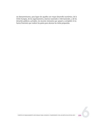 6
ses iberoamericanos, para lograr de aquellos con mayor desarrollo económico, de la
Unión Europea, de las organizaciones y bancos nacionales e internacionales, y de los
donantes públicos y privados, los recursos necesarios que apoyen y completen el es-
fuerzo financiero que realicen los países para alcanzar las metas propuestas.
225FUENTES DE FINANCIAMIENTO ADICIONALES PARA LOGRAR EL COMPROMISO CON LAS METAS EDUCATIVAS 2021
0 DOCUMENTO FINAL 17.8:METAS 2021 17/8/10 13:16 Página 225
 
