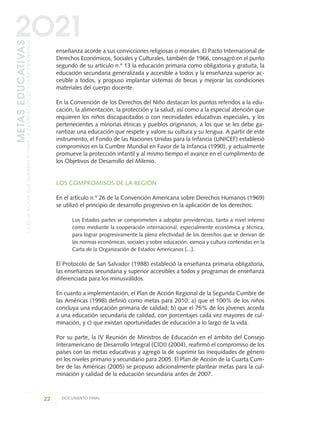 enseñanza acorde a sus convicciones religiosas o morales. El Pacto Internacional de
Derechos Económicos, Sociales y Culturales, también de 1966, consagró en el punto
segundo de su artículo n.º 13 la educación primaria como obligatoria y gratuita, la
educación secundaria generalizada y accesible a todos y la enseñanza superior ac-
cesible a todos, y propuso implantar sistemas de becas y mejorar las condiciones
materiales del cuerpo docente.
En la Convención de los Derechos del Niño destacan los puntos referidos a la edu-
cación, la alimentación, la protección y la salud, así como a la especial atención que
requieren los niños discapacitados o con necesidades educativas especiales, y los
pertenecientes a minorías étnicas y pueblos originarios, a los que se les debe ga-
rantizar una educación que respete y valore su cultura y su lengua. A partir de este
instrumento, el Fondo de las Naciones Unidas para la Infancia (UNICEF) estableció
compromisos en la Cumbre Mundial en Favor de la Infancia (1990), y actualmente
promueve la protección infantil y al mismo tiempo el avance en el cumplimento de
los Objetivos de Desarrollo del Milenio.
LOS COMPROMISOS DE LA REGIÓN
En el artículo n.º 26 de la Convención Americana sobre Derechos Humanos (1969)
se utilizó el principio de desarrollo progresivo en la aplicación de los derechos:
Los Estados partes se comprometen a adoptar providencias, tanto a nivel interno
como mediante la cooperación internacional, especialmente económica y técnica,
para lograr progresivamente la plena efectividad de los derechos que se derivan de
las normas económicas, sociales y sobre educación, ciencia y cultura contenidas en la
Carta de la Organización de Estados Americanos [...].
El Protocolo de San Salvador (1988) estableció la enseñanza primaria obligatoria,
las enseñanzas secundaria y superior accesibles a todos y programas de enseñanza
diferenciada para los minusválidos.
En cuanto a implementación, el Plan de Acción Regional de la Segunda Cumbre de
las Américas (1998) definió como metas para 2010: a) que el 100% de los niños
concluya una educación primaria de calidad; b) que el 75% de los jóvenes acceda
a una educación secundaria de calidad, con porcentajes cada vez mayores de cul-
minación, y c) que existan oportunidades de educación a lo largo de la vida.
Por su parte, la IV Reunión de Ministros de Educación en el ámbito del Consejo
Interamericano de Desarrollo Integral (CIDI) (2004), reafirmó el compromiso de los
países con las metas educativas y agregó la de suprimir las inequidades de género
en los niveles primario y secundario para 2005. El Plan de Acción de la Cuarta Cum-
bre de las Américas (2005) se propuso adicionalmente plantear metas para la cul-
minación y calidad de la educación secundaria antes de 2007.
22 DOCUMENTO FINAL
METASEDUCATIVAS
LAEDUCACIÓNQUEQUEREMOSPARALAGENERACIÓNDELOSBICENTENARIOS
2O21
0 DOCUMENTO FINAL 17.8:METAS 2021 17/8/10 13:14 Página 22
 