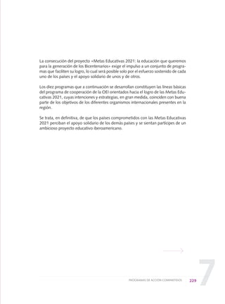 7
La consecución del proyecto «Metas Educativas 2021: la educación que queremos
para la generación de los Bicentenarios» exige el impulso a un conjunto de progra-
mas que faciliten su logro, lo cual será posible solo por el esfuerzo sostenido de cada
uno de los países y el apoyo solidario de unos y de otros.
Los diez programas que a continuación se desarrollan constituyen las líneas básicas
del programa de cooperación de la OEI orientados hacia el logro de las Metas Edu-
cativas 2021, cuyas intenciones y estrategias, en gran medida, coinciden con buena
parte de los objetivos de los diferentes organismos internacionales presentes en la
región.
Se trata, en definitiva, de que los países comprometidos con las Metas Educativas
2021 perciban el apoyo solidario de los demás países y se sientan partícipes de un
ambicioso proyecto educativo iberoamericano.
229PROGRAMAS DE ACCIÓN COMPARTIDOS
0 DOCUMENTO FINAL 17.8:METAS 2021 17/8/10 13:17 Página 229
 
