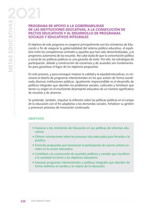 PROGRAMA DE APOYO A LA GOBERNABILIDAD
DE LAS INSTITUCIONES EDUCATIVAS, A LA CONSECUCIÓN DE
PACTOS EDUCATIVOS Y AL DESARROLLO DE PROGRAMAS
SOCIALES Y EDUCATIVOS INTEGRALES
El objetivo de este programa es cooperar principalmente con los ministerios de Edu-
cación a fin de asegurar la gobernabilidad del sistema público educativo, el equili-
brio entre las competencias centrales y aquellas que han sido descentralizadas, y la
progresiva autonomía de las escuelas. No cabe duda de que la concertación política
y social de las políticas públicas es una garantía de éxito. Por ello, las estrategias de
participación, debate y construcción de consensos y de acuerdos son fundamenta-
les para garantizar el logro de los objetivos propuestos.
En este proceso, y para conseguir mejorar la calidad y la equidad educativas, es ne-
cesario el diseño de programas intersectoriales en los que actúen de forma coordi-
nada diversas instituciones públicas. Igualmente imprescindible es el desarrollo de
políticas integrales que aborden los problemas sociales, culturales y familiares que
tienen su origen en el insuficiente desempeño educativo de un número significativo
de escuelas y de alumnos.
Se pretende, también, impulsar la reflexión sobre las políticas públicas en el campo
de la educación con el fin adaptarlas a las demandas sociales, fortalecer su gestión
y promover procesos de innovación continuada.
OBJETIVOS
• Asesorar a los ministerios de Educación en sus políticas de reformas edu-
cativas.
• Ofrecer orientaciones sobre los procesos más adecuados para llevarlas a la
práctica.
• Formular propuestas que favorezcan la participación de nuevos actores so-
ciales en la acción educadora.
• Contribuir a la consecución de acuerdos políticos y sociales que movilicen
a la sociedad en torno a los objetivos educativos.
• Impulsar programas intersectoriales y políticas integrales que aborden de
forma sistémica el cambio y la mejora de la educación.
230 DOCUMENTO FINAL
METASEDUCATIVAS
LAEDUCACIÓNQUEQUEREMOSPARALAGENERACIÓNDELOSBICENTENARIOS
2O21
0 DOCUMENTO FINAL 17.8:METAS 2021 17/8/10 13:17 Página 230
 