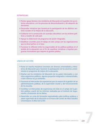 7
ESTRATEGIAS
• Prestar apoyo técnico a los ministerios de Educación en la gestión de sus sis-
temas educativos y en los procesos de descentralización y de adopción de
decisiones.
• Desarrollar iniciativas que favorezcan la participación de los distintos sec-
tores sociales en la mejora de la educación.
• Colaborar en la consecución de acuerdos educativos con los sectores polí-
ticos y sociales de cada país.
• Apoyar la elaboración de programas de acción integrados.
• Establecer acuerdos para el trabajo en este campo con las organizaciones
que se desempeñan en el área.
• Favorecer la reflexión entre los responsables de las políticas públicas en el
ámbito de la educación con el fin de coordinar iniciativas e impulsar pro-
gramas innovadores que mejoren la gestión pública.
LÍNEAS DE ACCIÓN
• Poner en marcha iniciativas concretas con diversas universidades y minis-
terios de Educación para favorecer la participación de los alumnos univer-
sitarios en programas de mejora de la educación.
• Diseñar con los ministerios de Educación de los países interesados, y con
otros organismos públicos, algunos proyectos integrados e intersectoriales,
o bien reforzar los ya existentes.
• Favorecer el intercambio de experiencias para la mejora de la gestión de las
administraciones públicas, de la supervisión escolar y del funcionamiento
de las escuelas.
• Contribuir al intercambio de experiencias de éxito en el campo de la ges-
tión pública a partir de los informes realizados por el Instituto de Segui-
miento y Evaluación de las Metas.
• Desarrollar un curso de formación especializada sobre políticas públicas y
sobre supervisión de la educación en el marco del Centro de Altos Estudios
Universitarios (CAEU) de la OEI.
231PROGRAMAS DE ACCIÓN COMPARTIDOS
0 DOCUMENTO FINAL 17.8:METAS 2021 17/8/10 13:17 Página 231
 