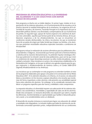 PROGRAMA DE ATENCIÓN EDUCATIVA A LA DIVERSIDAD
DEL ALUMNADO Y A LOS COLECTIVOS CON MAYOR
RIESGO DE EXCLUSIÓN
Este programa se diseña con un doble objetivo. En primer lugar, instalar en la or-
ganización de los sistemas educativos, en el funcionamiento de las escuelas y en la
práctica docente la realidad heterogénea de la enseñanza, las exigencias de la di-
versidad de escuelas y de alumnos, haciendo hincapié en la importancia de que se
desarrollen políticas atentas a esa diversidad y compensadoras de sus insuficiencias
de partida. En segundo lugar, apoyar de manera especial a los colectivos de alum-
nos más vulnerables: aquellos que forman parte de las minorías étnicas, de las po-
blaciones originarias y de los afrodescendientes, los que se encuentran en
condiciones sociales desfavorables, las niñas y las jóvenes, los que se escolarizan
fuera de sus países de origen por haber tenido que emigrar sus familias, o los alum-
nos que presentan necesidades educativas especiales asociadas a condiciones de
discapacidad.
El programa incluye la realización de acciones afirmativas para las poblaciones afro-
descendientes e indígenas, reconociendo que forman parte de la memoria histórica
y colectiva de las naciones iberoamericanas. Se pretende impulsar estrategias efec-
tivas que potencien la inclusión social de estas poblaciones, pues son las que viven
en condiciones de mayor desventaja social por sus altos niveles de pobreza, margi-
nalidad y exclusión. Estas iniciativas se suman a los compromisos establecidos en la
Declaratoria de Cartagena, en los que se definen una agenda conjunta para los gru-
pos originarios y afrodescendientes de América Latina y el Caribe 2009-2019
(Agenda Afrodescendiente en las Américas).
Las iniciativas que se contemplan en este programa se extienden también al resto
de los programas elaborados para apoyar a los países en la consecución de las Metas
Educativas 2021. En la atención educativa a la infancia, en el acceso a la educación
básica y secundaria o en los recursos y apoyos educativos a las escuelas que escola-
rizan de forma mayoritaria a estos alumnos, está presente una sensibilidad especial
hacia estos colectivos de alumnos. Sin embargo, se ha considerado necesario esta-
blecer un programa específico para dar fuerza y visibilidad a estos compromisos.
La respuesta educativa a la diversidad requiere una adecuación de los sistemas edu-
cativos a las características, necesidades y capacidades de cada uno de los alumnos.
Desde esta concepción, es necesario desarrollar una educación que valore y respete
las diferencias, transformándolas en oportunidades que faciliten el desarrollo perso-
nal y social, y no considerándolas como un obstáculo.
El desarrollo de escuelas inclusivas es esencial para lograr una educación de calidad
y sociedades más integradoras. La inclusión implica que todos los alumnos de una de-
terminada comunidad aprendan juntos, independientemente de sus condiciones
232 DOCUMENTO FINAL
METASEDUCATIVAS
LAEDUCACIÓNQUEQUEREMOSPARALAGENERACIÓNDELOSBICENTENARIOS
2O21
0 DOCUMENTO FINAL 17.8:METAS 2021 17/8/10 13:17 Página 232
 