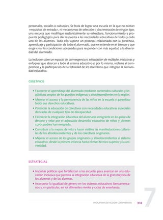7
personales, sociales o culturales. Se trata de lograr una escuela en la que no existan
«requisitos de entrada», ni mecanismos de selección o discriminación de ningún tipo;
una escuela que modifique sustancialmente su estructura, funcionamiento y pro-
puesta pedagógica para dar respuesta a las necesidades educativas de todos y cada
uno de los alumnos. Todo ello supone un proceso, relacionado con la presencia,
aprendizaje y participación de todo el alumnado, que se extiende en el tiempo y que
exige crear las condiciones adecuadas para responder con más equidad a la diversi-
dad del alumnado.
La inclusión abre un espacio de convergencia o articulación de múltiples iniciativas y
enfoques que abarcan a todo el sistema educativo y, por lo mismo, reclama el com-
promiso y la participación de la totalidad de los miembros que integran la comuni-
dad educativa.
OBJETIVOS
• Favorecer el aprendizaje del alumnado mediante contenidos culturales y lin-
güísticos propios de los pueblos indígenas y afrodescendientes en la región.
• Mejorar el acceso y la permanencia de las niñas en la escuela y garantizar
todos sus derechos educativos.
• Potenciar la educación de colectivos con necesidades educativas especiales
derivadas de cualquier tipo de discapacidad.
• Favorecer la integración educativa del alumnado inmigrante en los países de
destino y velar por el adecuado desarrollo educativo de niños y jóvenes
cuyos padres han emigrado.
• Contribuir a la mejora de vida y hacer visibles las manifestaciones cultura-
les de los afrodescendientes y de los colectivos originarios.
• Mejorar el acceso de los grupos originarios y afrodescendientes al sistema
educativo, desde la primera infancia hasta el nivel técnico superior y la uni-
versidad.
ESTRATEGIAS
• Impulsar políticas que fortalezcan a las escuelas para avanzar en una edu-
cación inclusiva que permita la integración educativa de la gran mayoría de
los alumnos y de las alumnas.
• Incorporar la igualdad de género en los sistemas educativos iberoamerica-
nos y, en particular, en los diferentes niveles y ciclos de enseñanza.
233PROGRAMAS DE ACCIÓN COMPARTIDOS
0 DOCUMENTO FINAL 17.8:METAS 2021 17/8/10 13:17 Página 233
 