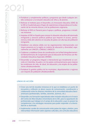 • Fortalecer y complementar políticas y programas que desde cualquier ám-
bito conduzcan a la inclusión educativa de niños y de jóvenes.
• Reforzar el Instituto para el Desarrollo y la Innovación Educativa (IDIE) de
la OEI en Guatemala para el logro de experiencias enriquecedoras en la edu-
cación de las minorías étnicas y de las poblaciones originarias.
• Reforzar el IDIE en Panamá para el apoyo a políticas, programas e iniciati-
vas inclusivas.
• Impulsar el IDIE en España para conocer la situación educativa del alumnado
inmigrante y asesorar políticas públicas que mejoren el acceso, perma-
nencia y éxito del colectivo en escuelas de países con alta tasa de población
inmigrante.
• Establecer una alianza sólida con las organizaciones internacionales con
mayor presencia en la región en materia de educación y diversidad, espe-
cialmente con UNICEF y OREALC-UNESCO.
• Colaborar y establecer líneas de coordinación con la Red Intergubernamen-
tal Iberoamericana de Cooperación para la Educación de Personas con Ne-
cesidades Educativas Especiales (RIINEE).
• Desarrollar un programa integral e intersectorial que inicialmente se con-
crete en Colombia, Ecuador y en los países centroamericanos para mejorar
las condiciones de vida, de salud, de educación y de empleo de las pobla-
ciones afrodescendientes.
• Fortalecer la gestión pública de los municipios, departamentos o regiones
con mayoría de población afrodescendiente.
LÍNEAS DE ACCIÓN
• Crear una red de escuelas inclusivas en la que se establezca un punto de
encuentro y reflexión se abran cauces de comunicación, coordinación y
colaboración entre los diversos miembros de la comunidad educativa ibero-
americana (profesionales, familias, docentes, alumnos, etc.).
• Desarrollar una formación especializada sobre inclusión educativa en el marco
del Centro de Altos Estudios Universitarios de la OEI, para la capacitación de
profesionales que trabajan en el campo de la educación y que no poseen las
competencias y las estrategias necesarias para poder responder a la diversi-
dad de su alumnado.
• Implementar canales de comunicación entre países de origen y destino, para
intercambiar información sobre aspectos culturales y de currículos educativos
234 DOCUMENTO FINAL
METASEDUCATIVAS
LAEDUCACIÓNQUEQUEREMOSPARALAGENERACIÓNDELOSBICENTENARIOS
2O21
0 DOCUMENTO FINAL 17.8:METAS 2021 17/8/10 13:17 Página 234
 