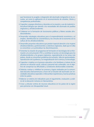 7
que favorezcan la acogida e integración del alumnado inmigrante en las es-
cuelas, así como la agilización en el reconocimiento de estudios, títulos y
competencias profesionales.
• Capacitar a equipos directivos y docentes en la creación y uso de material in-
tercultural bilingüe que atienda a las necesidades del alumnado de pueblos
originarios y afrodescendientes.
• Colaborar en la formación de funcionarios públicos y líderes sociales afro-
descendientes.
• Desarrollar estrategias educativas para el emprendimiento económico y el
empleo, identificando las características y los vínculos de la economía con la
cultura de los afrodescendientes.
• Desarrollar proyectos educativos que presten especial atención a las mujeres
afrodescendientes y pertenecientes a colectivos originarios, dado que en ellas
se concentran y se profundizan las discriminaciones.
• Fomentar la creación de programas de formación en tecnologías de la infor-
mación y la comunicación (TIC) y contribuir al acceso a la tecnología para los
afrodescendientes y los grupos originarios, especialmente en las zonas más
pobres, donde se concentran problemas de exclusión, falta de oportunidades,
reproducción de la pobreza y la marginalización de la ciencia y la tecnología.
• Capacitar e implicar en el proceso educativo a los familiares o tutores de los
alumnos en situación social, cultural y personal más vulnerable, con el obje-
tivo de compensar las dificultades y condiciones desfavorables existentes.
• Detectar, evaluar y visibilizar los avances y logros realizados por la comuni-
dad educativa iberoamericana a favor de la inclusión del alumnado con ne-
cesidades educativas especiales e intercambiar experiencias y buenas prácticas
entre los países.
• Elaborar un sistema de indicadores para el seguimiento, evaluación y análi-
sis de la educación inclusiva en Iberoamérica.
• Crear y articular centros de recursos educativos en los países de la región
para personas con discapacidad visual.
235PROGRAMAS DE ACCIÓN COMPARTIDOS
0 DOCUMENTO FINAL 17.8:METAS 2021 17/8/10 13:17 Página 235
 