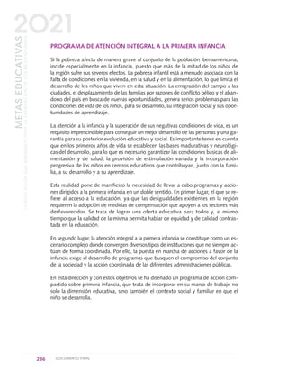PROGRAMA DE ATENCIÓN INTEGRAL A LA PRIMERA INFANCIA
Si la pobreza afecta de manera grave al conjunto de la población iberoamericana,
incide especialmente en la infancia, puesto que más de la mitad de los niños de
la región sufre sus severos efectos. La pobreza infantil está a menudo asociada con la
falta de condiciones en la vivienda, en la salud y en la alimentación, lo que limita el
desarrollo de los niños que viven en esta situación. La emigración del campo a las
ciudades, el desplazamiento de las familias por razones de conflicto bélico y el aban-
dono del país en busca de nuevas oportunidades, genera serios problemas para las
condiciones de vida de los niños, para su desarrollo, su integración social y sus opor-
tunidades de aprendizaje.
La atención a la infancia y la superación de sus negativas condiciones de vida, es un
requisito imprescindible para conseguir un mejor desarrollo de las personas y una ga-
rantía para su posterior evolución educativa y social. Es importante tener en cuenta
que en los primeros años de vida se establecen las bases madurativas y neurológi-
cas del desarrollo, para lo que es necesario garantizar las condiciones básicas de ali-
mentación y de salud, la provisión de estimulación variada y la incorporación
progresiva de los niños en centros educativos que contribuyan, junto con la fami-
lia, a su desarrollo y a su aprendizaje.
Esta realidad pone de manifiesto la necesidad de llevar a cabo programas y accio-
nes dirigidos a la primera infancia en un doble sentido. En primer lugar, el que se re-
fiere al acceso a la educación, ya que las desigualdades existentes en la región
requieren la adopción de medidas de compensación que apoyen a los sectores más
desfavorecidos. Se trata de lograr una oferta educativa para todos y, al mismo
tiempo que la calidad de la misma permita hablar de equidad y de calidad contras-
tada en la educación.
En segundo lugar, la atención integral a la primera infancia se constituye como un es-
cenario complejo donde convergen diversos tipos de instituciones que no siempre ac-
túan de forma coordinada. Por ello, la puesta en marcha de acciones a favor de la
infancia exige el desarrollo de programas que busquen el compromiso del conjunto
de la sociedad y la acción coordinada de las diferentes administraciones públicas.
En esta dirección y con estos objetivos se ha diseñado un programa de acción com-
partido sobre primera infancia, que trata de incorporar en su marco de trabajo no
solo la dimensión educativa, sino también el contexto social y familiar en que el
niño se desarrolla.
236 DOCUMENTO FINAL
METASEDUCATIVAS
LAEDUCACIÓNQUEQUEREMOSPARALAGENERACIÓNDELOSBICENTENARIOS
2O21
0 DOCUMENTO FINAL 17.8:METAS 2021 17/8/10 13:17 Página 236
 