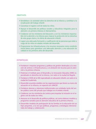 7
OBJETIVOS
• Sensibilizar a la sociedad sobre los derechos de la infancia y contribuir a la
erradicación del trabajo infantil.
• Garantizar el registro civil de todos los niños.
• Apoyar el desarrollo de políticas sociales y educativas integrales para la
atención a la primera infancia en Iberoamérica.
• Colaborar con los ministerios de Educación y con los ministerios responsa-
bles de la atención a la infancia para mejorar la protección de los derechos
de este grupo etario y la oferta de educación infantil.
• Lograr una adecuada formación y cualificación de las personas que están a
cargo de los niños en edades iniciales del desarrollo.
• Proporcionar las infraestructuras y los recursos necesarios como condición
inicial básica para garantizar una adecuada atención y una educación de
calidad en los primeros años del desarrollo.
ESTRATEGIAS
• Fortalecer e impulsar programas y políticas de gestión destinados a la crea-
ción de centros e infraestructuras y a la dotación de recursos para la aten-
ción a la primera infancia.
• Potenciar el Instituto para el Desarrollo y la Innovación Educativa (IDIE) es-
pecializado en derechos de la infancia, con sede en la ciudad de Bogotá.
• Fortalecer el IDIE de la OEI especializado en educación infantil, con sede en la
ciudad de Guatemala.
• Desarrollar acuerdos estables con las organizaciones que tienen su marco de
actuación en la infancia, en especial con UNICEF.
• Fortalecer alianzas y relaciones institucionales con entidades tanto del sec-
tor público como del privado que trabajan en el ámbito infantil.
• Colaborar con los ministerios de Justicia para impulsar la inclusión en el re-
gistro civil de todos los niños.
• Asesorar en el desarrollo de políticas públicas, así como elaborar modelos y
programas variados para la atención educativa de la primera infancia.
• Desarrollar modelos de participación de las familias en la educación de sus
hijos pequeños, a la vez que políticas, programas y estrategias intersecto-
riales de trabajo y colaboración.
237PROGRAMAS DE ACCIÓN COMPARTIDOS
0 DOCUMENTO FINAL 17.8:METAS 2021 17/8/10 13:17 Página 237
 