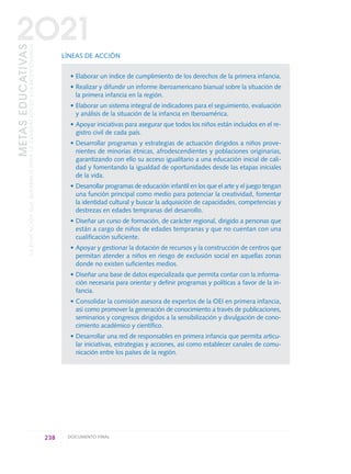 LÍNEAS DE ACCIÓN
• Elaborar un índice de cumplimiento de los derechos de la primera infancia.
• Realizar y difundir un informe iberoamericano bianual sobre la situación de
la primera infancia en la región.
• Elaborar un sistema integral de indicadores para el seguimiento, evaluación
y análisis de la situación de la infancia en Iberoamérica.
• Apoyar iniciativas para asegurar que todos los niños están incluidos en el re-
gistro civil de cada país.
• Desarrollar programas y estrategias de actuación dirigidos a niños prove-
nientes de minorías étnicas, afrodescendientes y poblaciones originarias,
garantizando con ello su acceso igualitario a una educación inicial de cali-
dad y fomentando la igualdad de oportunidades desde las etapas iniciales
de la vida.
• Desarrollar programas de educación infantil en los que el arte y el juego tengan
una función principal como medio para potenciar la creatividad, fomentar
la identidad cultural y buscar la adquisición de capacidades, competencias y
destrezas en edades tempranas del desarrollo.
• Diseñar un curso de formación, de carácter regional, dirigido a personas que
están a cargo de niños de edades tempranas y que no cuentan con una
cualificación suficiente.
• Apoyar y gestionar la dotación de recursos y la construcción de centros que
permitan atender a niños en riesgo de exclusión social en aquellas zonas
donde no existen suficientes medios.
• Diseñar una base de datos especializada que permita contar con la informa-
ción necesaria para orientar y definir programas y políticas a favor de la in-
fancia.
• Consolidar la comisión asesora de expertos de la OEI en primera infancia,
así como promover la generación de conocimiento a través de publicaciones,
seminarios y congresos dirigidos a la sensibilización y divulgación de cono-
cimiento académico y científico.
• Desarrollar una red de responsables en primera infancia que permita articu-
lar iniciativas, estrategias y acciones, así como establecer canales de comu-
nicación entre los países de la región.
238 DOCUMENTO FINAL
METASEDUCATIVAS
LAEDUCACIÓNQUEQUEREMOSPARALAGENERACIÓNDELOSBICENTENARIOS
2O21
0 DOCUMENTO FINAL 17.8:METAS 2021 17/8/10 13:17 Página 238
 