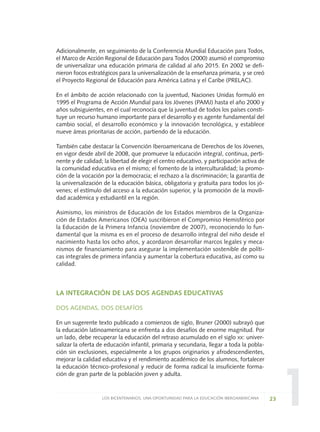 1
Adicionalmente, en seguimiento de la Conferencia Mundial Educación para Todos,
el Marco de Acción Regional de Educación para Todos (2000) asumió el compromiso
de universalizar una educación primaria de calidad al año 2015. En 2002 se defi-
nieron focos estratégicos para la universalización de la enseñanza primaria, y se creó
el Proyecto Regional de Educación para América Latina y el Caribe (PRELAC).
En el ámbito de acción relacionado con la juventud, Naciones Unidas formuló en
1995 el Programa de Acción Mundial para los Jóvenes (PAMJ) hasta el año 2000 y
años subsiguientes, en el cual reconocía que la juventud de todos los países consti-
tuye un recurso humano importante para el desarrollo y es agente fundamental del
cambio social, el desarrollo económico y la innovación tecnológica, y establece
nueve áreas prioritarias de acción, partiendo de la educación.
También cabe destacar la Convención Iberoamericana de Derechos de los Jóvenes,
en vigor desde abril de 2008, que promueve la educación integral, continua, perti-
nente y de calidad; la libertad de elegir el centro educativo, y participación activa de
la comunidad educativa en el mismo; el fomento de la interculturalidad; la promo-
ción de la vocación por la democracia; el rechazo a la discriminación; la garantía de
la universalización de la educación básica, obligatoria y gratuita para todos los jó-
venes; el estímulo del acceso a la educación superior, y la promoción de la movili-
dad académica y estudiantil en la región.
Asimismo, los ministros de Educación de los Estados miembros de la Organiza-
ción de Estados Americanos (OEA) suscribieron el Compromiso Hemisférico por
la Educación de la Primera Infancia (noviembre de 2007), reconociendo lo fun-
damental que la misma es en el proceso de desarrollo integral del niño desde el
nacimiento hasta los ocho años, y acordaron desarrollar marcos legales y meca-
nismos de financiamiento para asegurar la implementación sostenible de políti-
cas integrales de primera infancia y aumentar la cobertura educativa, así como su
calidad.
LA INTEGRACIÓN DE LAS DOS AGENDAS EDUCATIVAS
DOS AGENDAS, DOS DESAFÍOS
En un sugerente texto publicado a comienzos de siglo, Bruner (2000) subrayó que
la educación latinoamericana se enfrenta a dos desafíos de enorme magnitud. Por
un lado, debe recuperar la educación del retraso acumulado en el siglo XX: univer-
salizar la oferta de educación infantil, primaria y secundaria, llegar a toda la pobla-
ción sin exclusiones, especialmente a los grupos originarios y afrodescendientes,
mejorar la calidad educativa y el rendimiento académico de los alumnos, fortalecer
la educación técnico-profesional y reducir de forma radical la insuficiente forma-
ción de gran parte de la población joven y adulta.
23LOS BICENTENARIOS, UNA OPORTUNIDAD PARA LA EDUCACIÓN IBEROAMERICANA
0 DOCUMENTO FINAL 17.8:METAS 2021 17/8/10 13:14 Página 23
 