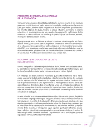 7
PROGRAMA DE MEJORA DE LA CALIDAD
DE LA EDUCACIÓN
Conseguir una educación de calidad para todos los alumnos es uno de los objetivos
presentes en prácticamente todas las metas formuladas en el presente documento
y, en gran medida, también de los Programas de Acción Compartidos que se desarro-
llan en estas páginas. Sin duda, mejorar la calidad educativa es mejorar el sistema
educativo, el funcionamiento de las escuelas, la preparación y el trabajo de los
maestros, la colaboración de las familias y el aprendizaje de los alumnos, es decir,
el conjunto de la educación escolar.
El programa que ahora se formula se orienta a cuidar de manera singular tres facto-
res que tienen, junto con los demás programas, una especial relevancia en la mejora
de la educación: la incorporación de las tecnologías de la información y la comunica-
ción (TIC) en el proceso de enseñanza y aprendizaje; el refuerzo de la lectura y de las
bibliotecas escolares, y la evaluación del funcionamiento de los sistemas educativos y
de las escuelas. A continuación esbozaremos cada uno de ellos.
PROGRAMA DE INCORPORACIÓN DE LAS TIC
EN LA EDUCACIÓN
Resulta innegable la creciente importancia que las TIC tienen en la sociedad actual.
La casi totalidad de los entornos sociales están atravesados por la tecnología, que
ha transformado la realidad social y creado una nueva cultura digital.
Sin embargo, los datos ponen de manifiesto que hasta el momento no se ha lo-
grado aprovechar toda la potencialidad de estas herramientas dentro del contexto
escolar. Incorporar las TIC a la educación supone reconocer desde el comienzo pun-
tos de partida distintos en una región donde la heterogeneidad es una de las ca-
racterísticas más definitorias. Esta circunstancia, unida a la limitada disponibilidad de
recursos económicos –invertir en educación en muchos casos conlleva desatender
otras necesidades también prioritarias– lo convierte en un desafío para los sistemas
educativos de cada país.
En este sentido, se considera necesario desarrollar, con carácter propio, la puesta
en marcha de un programa dirigido a lograr la efectiva y eficaz incorporación de las
tecnologías en el ámbito de la educación. El programa diseñado plantea entre sus
objetivos principales dos líneas prioritarias de actuación. Por un lado, acciones que
se relacionan con el desarrollo de infraestructura, dotación de recursos y equipa-
miento de las escuelas, y en segundo lugar, aquellas que hacen referencia a cues-
tiones relativas a las definiciones pedagógicas necesarias para delinear el sentido de
la tecnología en los contextos escolares. Lograr innovar con la tecnología supone ser
capaces de formar profesores innovadores.
239PROGRAMAS DE ACCIÓN COMPARTIDOS
0 DOCUMENTO FINAL 17.8:METAS 2021 17/8/10 13:17 Página 239
 