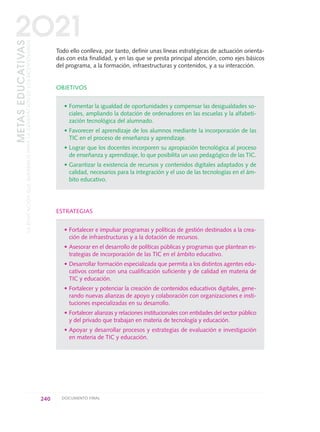 Todo ello conlleva, por tanto, definir unas líneas estratégicas de actuación orienta-
das con esta finalidad, y en las que se presta principal atención, como ejes básicos
del programa, a la formación, infraestructuras y contenidos, y a su interacción.
OBJETIVOS
• Fomentar la igualdad de oportunidades y compensar las desigualdades so-
ciales, ampliando la dotación de ordenadores en las escuelas y la alfabeti-
zación tecnológica del alumnado.
• Favorecer el aprendizaje de los alumnos mediante la incorporación de las
TIC en el proceso de enseñanza y aprendizaje.
• Lograr que los docentes incorporen su apropiación tecnológica al proceso
de enseñanza y aprendizaje, lo que posibilita un uso pedagógico de las TIC.
• Garantizar la existencia de recursos y contenidos digitales adaptados y de
calidad, necesarios para la integración y el uso de las tecnologías en el ám-
bito educativo.
ESTRATEGIAS
• Fortalecer e impulsar programas y políticas de gestión destinados a la crea-
ción de infraestructuras y a la dotación de recursos.
• Asesorar en el desarrollo de políticas públicas y programas que plantean es-
trategias de incorporación de las TIC en el ámbito educativo.
• Desarrollar formación especializada que permita a los distintos agentes edu-
cativos contar con una cualificación suficiente y de calidad en materia de
TIC y educación.
• Fortalecer y potenciar la creación de contenidos educativos digitales, gene-
rando nuevas alianzas de apoyo y colaboración con organizaciones e insti-
tuciones especializadas en su desarrollo.
• Fortalecer alianzas y relaciones institucionales con entidades del sector público
y del privado que trabajan en materia de tecnología y educación.
• Apoyar y desarrollar procesos y estrategias de evaluación e investigación
en materia de TIC y educación.
240 DOCUMENTO FINAL
METASEDUCATIVAS
LAEDUCACIÓNQUEQUEREMOSPARALAGENERACIÓNDELOSBICENTENARIOS
2O21
0 DOCUMENTO FINAL 17.8:METAS 2021 17/8/10 13:17 Página 240
 