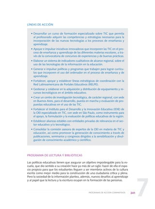 7
LÍNEAS DE ACCIÓN
• Desarrollar un curso de formación especializado sobre TIC que permita
al profesorado adquirir las competencias y estrategias necesarias para la
incorporación de las nuevas tecnologías a los procesos de enseñanza y
aprendizaje.
• Apoyar e impulsar iniciativas innovadoras que incorporen las TIC en el pro-
ceso de enseñanza y aprendizaje de las diferentes materias escolares, a tra-
vés de la convocatoria de concursos de experiencias y de buenas prácticas.
• Elaborar un sistema de indicadores cualitativos de alcance regional, sobre el
uso de las tecnologías de la información en la educación.
• Generar e impulsar políticas y programas que trabajen para lograr currícu-
los que incorporen el uso del ordenador en el proceso de enseñanza y de
aprendizaje.
• Fortalecer, apoyar y establecer líneas estratégicas de coordinación con la
Red Latinoamericana de Portales Educativos (RELPE).
• Gestionar y colaborar en la adquisición y distribución de equipamiento y re-
cursos tecnológicos en el ámbito educativo.
• Crear un centro de investigación tecnológica, de carácter regional, con sede
en Buenos Aires, para el desarrollo, puesta en marcha y evaluación de pro-
puestas educativas en el uso de las TIC.
• Fortalecer el Instituto para el Desarrollo y la Innovación Educativa (IDIE) de
la OEI especializado en TIC, con sede en São Paulo, como instrumento para
el apoyo, la formulación y la evaluación de políticas educativas de la región.
• Establecer alianzas estables con entidades privadas de relevancia en el sec-
tor educativo y/o tecnológico.
• Consolidar la comisión asesora de expertos de la OEI en materia de TIC y
educación, así como promover la generación de conocimiento a través de
publicaciones, seminarios y congresos dirigidos a la sensibilización y divul-
gación de conocimiento académico y científico.
PROGRAMA DE LECTURA Y BIBLIOTECAS
Las políticas educativas tienen que asegurar un objetivo impostergable para la es-
cuela, que dio sentido a su creación hace ya más de un siglo: hacer de ella el espa-
cio propicio para que los estudiantes lleguen a ser miembros activos de la cultura
escrita como mejor medio para la construcción de una ciudadanía crítica y plena.
Pero la sociedad de la información plantea, además, nuevos desafíos al aprendizaje
y al papel que la lectura y la escritura ocupan en la formación de las personas.
241PROGRAMAS DE ACCIÓN COMPARTIDOS
0 DOCUMENTO FINAL 17.8:METAS 2021 17/8/10 13:17 Página 241
 