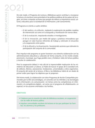 De este modo, el Programa de Lectura y Bibliotecas quiere contribuir a incorporar
la lectura y la escritura como prioridad en las políticas públicas de los países de la re-
gión, así como a impulsar acciones que pongan de relieve su importancia social, cul-
tural y educativa para la sociedad de la información y del conocimiento.
El Programa se orienta a cuatro ámbitos:
– El del análisis y la reflexión, mediante la exploración de posibles modelos
de intervención así como en la búsqueda y movilización de nuevas ideas.
– El de la evaluación, impulsando estudios e investigaciones.
– El de la innovación, por medio del apoyo a prácticas innovadoras que
pongan en valor buenos referentes de trabajo y estimulen el encuentro
y la cooperación entre países.
– El de la difusión y la dinamización, favoreciendo acciones que estimulen la
participación del conjunto de la comunidad.
Para impulsar este programa se quiere favorecer una estrecha colaboración con las
administraciones educativas y culturales de forma conjunta, en los niveles estatal,
provincial y municipal, que haga posible crear y fortalecer redes de lectura pública
y escolar en colaboración.
Pero la cooperación deberá ir más allá de la imprescindible implicación de los mi-
nisterios de Educación y Cultura; se habrá de buscar el apoyo de la sociedad civil,
de editores, libreros, asociaciones, fundaciones, universidades y otros organismos.
El conjunto del sector de la lectura, el libro y las bibliotecas habrá de ser aliado de
primer orden para lograr los objetivos que se proponen.
Del mismo modo, la colaboración con otros Programas de Acción Compartidos pro-
movidos por la OEI será estratégica, en concreto con los referidos a las tecnologías
de la información y la comunicación –en temas como las competencias en infor-
mación y la competencia digital–, así como con el programa de alfabetización, en
especial, en las acciones orientadas a las familias.
OBJETIVOS
• Colaborar para la creación de redes de bibliotecas escolares, en cooperación
con las redes de lectura pública.
• Impulsar comunidades escolares de lectores en las que participen las fami-
lias, los alumnos y los profesores.
242 DOCUMENTO FINAL
METASEDUCATIVAS
LAEDUCACIÓNQUEQUEREMOSPARALAGENERACIÓNDELOSBICENTENARIOS
2O21
0 DOCUMENTO FINAL 17.8:METAS 2021 17/8/10 13:17 Página 242
 
