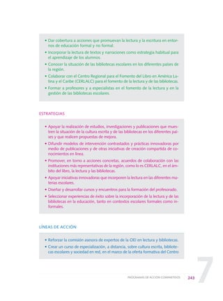 7
• Dar cobertura a acciones que promuevan la lectura y la escritura en entor-
nos de educación formal y no formal.
• Incorporar la lectura de textos y narraciones como estrategia habitual para
el aprendizaje de los alumnos.
• Conocer la situación de las bibliotecas escolares en los diferentes países de
la región.
• Colaborar con el Centro Regional para el Fomento del Libro en América La-
tina y el Caribe (CERLALC) para el fomento de la lectura y de las bibliotecas.
• Formar a profesores y a especialistas en el fomento de la lectura y en la
gestión de las bibliotecas escolares.
ESTRATEGIAS
• Apoyar la realización de estudios, investigaciones y publicaciones que mues-
tren la situación de la cultura escrita y de las bibliotecas en los diferentes paí-
ses y que realicen propuestas de mejora.
• Difundir modelos de intervención contrastados y prácticas innovadoras por
medio de publicaciones y de otras iniciativas de creación compartida de co-
nocimientos en línea.
• Promover, en torno a acciones concretas, acuerdos de colaboración con las
instituciones más representativas de la región, como lo es CERLALC, en el ám-
bito del libro, la lectura y las bibliotecas.
• Apoyar iniciativas innovadoras que incorporen la lectura en las diferentes ma-
terias escolares.
• Diseñar y desarrollar cursos y encuentros para la formación del profesorado.
• Seleccionar experiencias de éxito sobre la incorporación de la lectura y de las
bibliotecas en la educación, tanto en contextos escolares formales como in-
formales.
LÍNEAS DE ACCIÓN
• Reforzar la comisión asesora de expertos de la OEI en lectura y bibliotecas.
• Crear un curso de especialización, a distancia, sobre cultura escrita, bibliote-
cas escolares y sociedad en red, en el marco de la oferta formativa del Centro
243PROGRAMAS DE ACCIÓN COMPARTIDOS
0 DOCUMENTO FINAL 17.8:METAS 2021 17/8/10 13:17 Página 243
 
