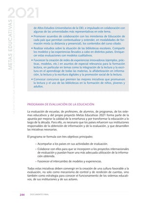 de Altos Estudios Universitarios de la OEI, e impulsado en colaboración con
algunas de las universidades más representativas en este tema.
• Promover acuerdos de colaboración con los ministerios de Educación de
cada país que permitan contextualizar y extender, en modalidades de for-
mación mixta (a distancia y presencial), los contenidos del curso citado.
• Realizar estudios sobre la situación de las bibliotecas escolares. Compartir
los modelos y las experiencias llevados a cabo en distintos países. Enrique-
cer estas evaluaciones con modelos cualitativos.
• Favorecer la creación de redes de experiencias innovadoras (ejemplos, prác-
ticas, modelos, etc.) en asuntos de especial relevancia para la formación
lectora, en particular en temas como la integración de la lectura y la escri-
tura en el aprendizaje de todas las materias, la alfabetización en informa-
ción, la lectura y la escritura digitales y la promoción social de la lectura.
• Convocar concursos que premien las mejores iniciativas que promuevan
la lectura y el uso de las bibliotecas en la formación de niños, jóvenes y
adultos.
PROGRAMA DE EVALUACIÓN DE LA EDUCACIÓN
La evaluación de escuelas, de profesores, de alumnos, de programas, de los siste-
mas educativos y del propio proyecto Metas Educativas 2021 forma parte de la
apuesta por mejorar la calidad de la enseñanza y por transformar la educación a lo
largo de la década. Para ello, es necesario que los países refuercen sus instituciones
responsables de la obtención de información y de la evaluación, y que desarrollen
las iniciativas necesarias.
El programa se formula con tres objetivos principales:
– Acompañar a los países en sus actividades de evaluación.
– Colaborar con ellos para que se incorporen a los proyectos internacionales
de evaluación y puedan hacer una más adecuada utilización de la informa-
ción obtenida.
– Favorecer el intercambio de modelos y experiencias.
Todas estas iniciativas deben convergir en la creación de una cultura favorable a la
evaluación, no solo como mecanismo de control y de rendición de cuentas, sino
también como estrategia para conocer el funcionamiento de los sistemas educati-
vos, de sus instituciones y de sus actores.
244 DOCUMENTO FINAL
METASEDUCATIVAS
LAEDUCACIÓNQUEQUEREMOSPARALAGENERACIÓNDELOSBICENTENARIOS
2O21
0 DOCUMENTO FINAL 17.8:METAS 2021 17/8/10 13:17 Página 244
 