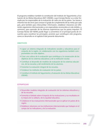7
El programa establece también la constitución del Instituto de Seguimiento y Eva-
luación de las Metas Educativas 2021 (ISEME), cuyo Consejo Rector va a estar for-
mado por los responsables de la evaluación de cada uno de los países. Sus tareas e
informes han de servir para conocer el grado de cumplimiento de las metas por cada
país, pero también para intercambiar información, establecer relaciones con dife-
rentes organismos internacionales y con especialistas reconocidos en este ámbito, y,
asimismo, para aprender de las diversas experiencias que los países impulsen. El
Consejo Rector del ISEME puede llegar a convertirse en el principal punto de en-
cuentro para coordinar las principales acciones que constituyen este programa,
como se desarrolla en el capítulo 8 del presente documento.
OBJETIVOS
• Lograr un sistema integrado de indicadores sociales y educativos para el
conjunto de la región, en colaboración con los organismos también com-
prometidos con este objetivo.
• Crear una cultura de la evaluación que contribuya a la consecución de los
objetivos de los sistemas educativos y de la institución escolar.
• Contribuir al desarrollo de modelos de evaluación de los sistemas educati-
vos, de las escuelas y del rendimiento de los alumnos.
• Fomentar la evaluación integral de las escuelas.
• Fortalecer los institutos de evaluación de los países.
• Constituir el Instituto de Seguimiento y Evaluación de las Metas Educativas
(ISEME).
ESTRATEGIAS
• Desarrollar modelos integrales de evaluación de los sistemas educativos y
de las escuelas.
• Fomentar el debate sobre el impacto de las evaluaciones y sus resultados en
la mejora de la calidad y de la equidad educativa.
• Colaborar en las evaluaciones internacionales que se aplican en países de la
región.
• Establecer relaciones con las instituciones internacionales que trabajan en el
campo de los indicadores y de la evaluación.
245PROGRAMAS DE ACCIÓN COMPARTIDOS
0 DOCUMENTO FINAL 17.8:METAS 2021 17/8/10 13:17 Página 245
 