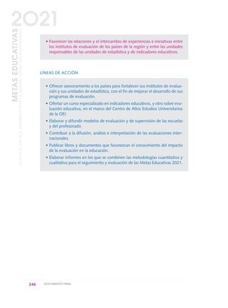 • Favorecer las relaciones y el intercambio de experiencias e iniciativas entre
los institutos de evaluación de los países de la región y entre las unidades
responsables de las unidades de estadística y de indicadores educativos.
LÍNEAS DE ACCIÓN
• Ofrecer asesoramiento a los países para fortalecer sus institutos de evalua-
ción y sus unidades de estadística, con el fin de mejorar el desarrollo de sus
programas de evaluación.
• Ofertar un curso especializado en indicadores educativos, y otro sobre eva-
luación educativa, en el marco del Centro de Altos Estudios Universitarios
de la OEI.
• Elaborar y difundir modelos de evaluación y de supervisión de las escuelas
y del profesorado.
• Contribuir a la difusión, análisis e interpretación de las evaluaciones inter-
nacionales.
• Publicar libros y documentos que favorezcan el conocimiento del impacto
de la evaluación en la educación.
• Elaborar informes en los que se combinen las metodologías cuantitativa y
cualitativa para el seguimiento y evaluación de las Metas Educativas 2021.
246 DOCUMENTO FINAL
METASEDUCATIVAS
LAEDUCACIÓNQUEQUEREMOSPARALAGENERACIÓNDELOSBICENTENARIOS
2O21
0 DOCUMENTO FINAL 17.8:METAS 2021 17/8/10 13:17 Página 246
 