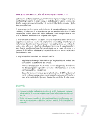7
PROGRAMA DE EDUCACIÓN TÉCNICO-PROFESIONAL (ETP)
La formación profesional constituye un instrumento imprescindible para mejorar la
cualificación profesional de los jóvenes y de los trabajadores y, como consecuencia
de ello, para mejorar su empleabilidad y la competitividad de las empresas y de los
sistemas productivos.
El programa pretende cooperar en la definición de modelos del sistema de cualifi-
caciones y de educación técnico-profesional que, sin perjuicio de las especificidades
de cada país, puedan servir como marco orientador y de convergencia de las polí-
ticas de reformas desarrolladas en los países de la región.
El desarrollo de la ETP ha sido uno de los principios inspiradores de las reformas de
las políticas educativas y sociales más ampliamente compartido y, sin embargo, aún
no ha tenido el suficiente nivel de concreción y aplicación práctica. Las políticas lle-
vadas a cabo a favor de esta oferta educativa en la mayoría de los países de la re-
gión durante los últimos años se han caracterizado por su escasa relevancia en el
conjunto de las políticas públicas y su insuficiente impacto en las necesarias trans-
formaciones sociales.
El programa se fundamenta en tres principios básicos:
– Responder a un enfoque intersectorial, que integra tanto a las políticas edu-
cativas como las de fomento del empleo.
– Impulsar la cooperación de un amplio abanico de agentes y de institucio-
nes del sector público y privado, nacionales e internacionales, en el diseño
y en la ejecución de esas políticas.
– Desarrollar acciones intensivas que amplíen la oferta de ETP, fundamental-
mente en áreas rurales y urbano-marginales de la región, con el fin de favo-
recer la formación de los jóvenes y el desarrollo económico de estas zonas.
OBJETIVOS
• Promover en todos los Estados miembros de la OEI el desarrollo institucio-
nal de políticas de reformas y modernización de la formación técnico-pro-
fesional.
• Definir y proponer modelos de sistemas de cualificaciones y formación pro-
fesional, construidos con objetivos comunes a partir de la diversidad de
cada país.
247PROGRAMAS DE ACCIÓN COMPARTIDOS
0 DOCUMENTO FINAL 17.8:METAS 2021 17/8/10 13:17 Página 247
 