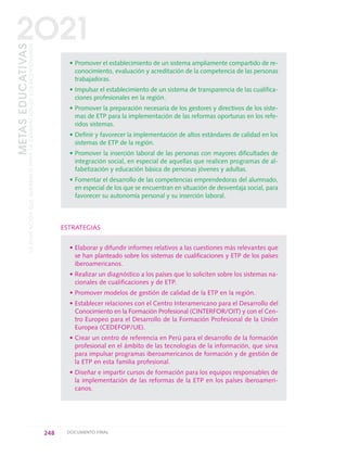 • Promover el establecimiento de un sistema ampliamente compartido de re-
conocimiento, evaluación y acreditación de la competencia de las personas
trabajadoras.
• Impulsar el establecimiento de un sistema de transparencia de las cualifica-
ciones profesionales en la región.
• Promover la preparación necesaria de los gestores y directivos de los siste-
mas de ETP para la implementación de las reformas oportunas en los refe-
ridos sistemas.
• Definir y favorecer la implementación de altos estándares de calidad en los
sistemas de ETP de la región.
• Promover la inserción laboral de las personas con mayores dificultades de
integración social, en especial de aquellas que realicen programas de al-
fabetización y educación básica de personas jóvenes y adultas.
• Fomentar el desarrollo de las competencias emprendedoras del alumnado,
en especial de los que se encuentran en situación de desventaja social, para
favorecer su autonomía personal y su inserción laboral.
ESTRATEGIAS
• Elaborar y difundir informes relativos a las cuestiones más relevantes que
se han planteado sobre los sistemas de cualificaciones y ETP de los países
iberoamericanos.
• Realizar un diagnóstico a los países que lo soliciten sobre los sistemas na-
cionales de cualificaciones y de ETP.
• Promover modelos de gestión de calidad de la ETP en la región.
• Establecer relaciones con el Centro Interamericano para el Desarrollo del
Conocimiento en la Formación Profesional (CINTERFOR/OIT) y con el Cen-
tro Europeo para el Desarrollo de la Formación Profesional de la Unión
Europea (CEDEFOP/UE).
• Crear un centro de referencia en Perú para el desarrollo de la formación
profesional en el ámbito de las tecnologías de la información, que sirva
para impulsar programas iberoamericanos de formación y de gestión de
la ETP en esta familia profesional.
• Diseñar e impartir cursos de formación para los equipos responsables de
la implementación de las reformas de la ETP en los países iberoameri-
canos.
248 DOCUMENTO FINAL
METASEDUCATIVAS
LAEDUCACIÓNQUEQUEREMOSPARALAGENERACIÓNDELOSBICENTENARIOS
2O21
0 DOCUMENTO FINAL 17.8:METAS 2021 17/8/10 13:17 Página 248
 