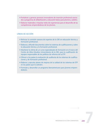 7
• Fortalecer y generar procesos innovadores de inserción profesional asocia-
dos a programas de alfabetización y educación básica para jóvenes y adultos.
• Elaborar materiales e impulsar redes de experiencias para el desarrollo de las
competencias emprendedoras de los jóvenes.
LÍNEAS DE ACCIÓN
• Reforzar la comisión asesora de expertos de la OEI en educación técnica y
formación profesional.
• Elaborar y difundir documentos sobre los sistemas de cualificaciones y sobre
la educación técnica y la formación profesional.
• Mantener la oferta de un curso especializado de formación en el marco del
Centro de Altos Estudios Universitarios de la OEI, para la cualificación de
equipos responsables de las políticas de reforma de la ETP.
• Ofrecer a los países la realización de auditorías de los sistemas de cualifica-
ciones y de formación profesional.
• Elaborar y ejecutar planes de mejoras de la calidad de los sistemas de ETP
en los países que lo soliciten.
• Formular y desarrollar un programa iberoamericano para jóvenes empren-
dedores.
249PROGRAMAS DE ACCIÓN COMPARTIDOS
0 DOCUMENTO FINAL 17.8:METAS 2021 17/8/10 13:17 Página 249
 