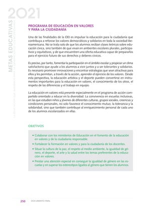 PROGRAMA DE EDUCACIÓN EN VALORES
Y PARA LA CIUDADANÍA
Una de las finalidades de la OEI es impulsar la educación para la ciudadanía que
contribuya a reforzar los valores democráticos y solidarios en toda la sociedad ibe-
roamericana. No se trata solo de que los alumnos reciban clases teóricas sobre edu-
cación cívica, sino también de que vivan en ambientes escolares plurales, participa-
tivos y equitativos, y de que encuentren una oferta educativa capaz de prepararlos
para el ejercicio futuro de sus derechos y deberes cívicos.
Es preciso, por tanto, fomentar la participación en el ámbito escolar y propiciar un clima
satisfactorio que ayude a los alumnos a vivir juntos y a ser tolerantes y solidarios.
Es necesario promover innovaciones y encontrar estrategias que sean atractivas para
ellos y les permitan, a través de la acción, aprender el ejercicio de los valores. Desde
esta perspectiva, la educación artística y el deporte pueden convertirse en instru-
mentos importantes para la educación en valores, el conocimiento de los otros, el
respeto de las diferencias y el trabajo en equipo.
La educación en valores está presente especialmente en el programa de acción com-
partido orientado a educar en la diversidad. La convivencia en escuelas inclusivas,
en las que estudien niños y jóvenes de diferentes culturas, grupos sociales, creencias y
condiciones personales, no solo favorece el conocimiento mutuo, la tolerancia y la
solidaridad, sino que también contribuye al enriquecimiento personal de cada uno
de los alumnos escolarizados en ellas.
OBJETIVOS
• Colaborar con los ministerios de Educación en el fomento de la educación
en valores y de la ciudadanía responsable.
• Fortalecer la formación en valores y para la ciudadanía de los docentes.
• Situar la cultura de la paz, el respeto al medio ambiente, la igualdad de gé-
nero, el deporte, el arte y la salud entre los temas preferentes de la educa-
ción en valores.
• Prestar una atención especial en conseguir la igualdad de género en las es-
cuelas y en superar los estereotipos ligados al género que tienen los alumnos.
250 DOCUMENTO FINAL
METASEDUCATIVAS
LAEDUCACIÓNQUEQUEREMOSPARALAGENERACIÓNDELOSBICENTENARIOS
2O21
0 DOCUMENTO FINAL 17.8:METAS 2021 17/8/10 13:17 Página 250
 