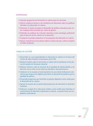 7
ESTRATEGIAS
• Impulsar programas de formación en valores para los docentes.
• Ofrecer asistencia técnica a los ministerios de Educación sobre las políticas
referidas a la educación en valores.
• Promover en todos los países el desarrollo de políticas educativas que evi-
ten cualquier discriminación por razón de género.
• Defender las políticas de inclusión educativa como estrategia preferente
para el ejercicio de los valores en la educación.
• Incorporar la práctica deportiva en los proyectos de educación en valores.
• Apoyar experiencias innovadoras sobre la cultura de paz y sobre el respeto
al medio ambiente.
LÍNEAS DE ACCIÓN
• Desarrollar un curso especializado en educación en valores en el marco del
Centro de Altos Estudios Universitarios de la OEI.
• Realizar estudios sobre la formación en valores de los profesores en los pla-
nes de estudio de formación docente
• Elaborar informes sobre la situación de la igualdad de oportunidades y los
derechos de las niñas en los sistemas educativos iberoamericanos.
• Colaborar en la creación y funcionamiento de una red de instituciones edu-
cativas que tenga como objetivo prioritario el desarrollo de políticas para la
igualdad de género.
• Desarrollar programas que fomenten la práctica deportiva como medio para
el desarrollo de los valores.
• Apoyar la creación de un premio iberoamericano de educación en derechos
humanos.
• Potenciar el papel de la educación artística como medio para fomentar el
conocimiento de diferentes expresiones y culturas, y avanzar hacia una ciu-
dadanía multicultural.
251PROGRAMAS DE ACCIÓN COMPARTIDOS
0 DOCUMENTO FINAL 17.8:METAS 2021 17/8/10 13:17 Página 251
 