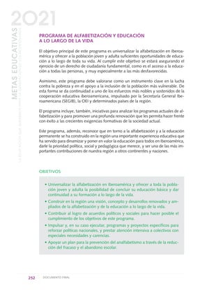 PROGRAMA DE ALFABETIZACIÓN Y EDUCACIÓN
A LO LARGO DE LA VIDA
El objetivo principal de este programa es universalizar la alfabetización en Iberoa-
mérica y ofrecer a la población joven y adulta suficientes oportunidades de educa-
ción a lo largo de toda su vida. Al cumplir este objetivo se estará asegurando el
ejercicio de un derecho de ciudadanía fundamental, como es el acceso a la educa-
ción a todas las personas, y muy especialmente a las más desfavorecidas.
Asimismo, este programa debe valorarse como un instrumento clave en la lucha
contra la pobreza y en el apoyo a la inclusión de la población más vulnerable. De
esta forma se da continuidad a uno de los esfuerzos más nobles y sostenidos de la
cooperación educativa iberoamericana, impulsado por la Secretaría General Ibe-
roamericana (SEGIB), la OEI y determinados países de la región.
El programa incluye, también, iniciativas para analizar los programas actuales de al-
fabetización y para promover una profunda renovación que les permita hacer frente
con éxito a las crecientes exigencias formativas de la sociedad actual.
Este programa, además, reconoce que en torno a la alfabetización y a la educación
permanente se ha construido en la región una importante experiencia educativa que
ha servido para dinamizar y poner en valor la educación para todos en Iberoamérica,
darle la prioridad política, social y pedagógica que merece, y ser una de las más im-
portantes contribuciones de nuestra región a otros continentes y naciones.
OBJETIVOS
• Universalizar la alfabetización en Iberoamérica y ofrecer a toda la pobla-
ción joven y adulta la posibilidad de concluir su educación básica y dar
continuidad a su formación a lo largo de la vida.
• Construir en la región una visión, concepto y desarrollos renovados y am-
pliados de la alfabetización y de la educación a lo largo de la vida.
• Contribuir al logro de acuerdos políticos y sociales para hacer posible el
cumplimiento de los objetivos de este programa.
• Impulsar y, en su caso ejecutar, programas y proyectos específicos para
reforzar políticas nacionales, y prestar atención intensiva a colectivos con
especiales necesidades y carencias.
• Apoyar un plan para la prevención del analfabetismo a través de la reduc-
ción del fracaso y el abandono escolar.
252 DOCUMENTO FINAL
METASEDUCATIVAS
LAEDUCACIÓNQUEQUEREMOSPARALAGENERACIÓNDELOSBICENTENARIOS
2O21
0 DOCUMENTO FINAL 17.8:METAS 2021 17/8/10 13:17 Página 252
 