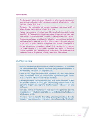 7
ESTRATEGIAS
• Prestar apoyo a los ministerios de Educación en la formulación, gestión, se-
guimiento y evaluación de los planes nacionales de alfabetización y edu-
cación a lo largo de la vida.
• Fortalecer y dar continuidad a la comisión asesora de expertos de la OEI en
alfabetización y educación a lo largo de la vida.
• Apoyar y promocionar el Instituto para el Desarrollo y la Innovación Educa-
tiva (IDIE) de Paraguay, especializado en educación permanente, para favo-
recer los procesos de innovación y renovación pedagógica en este campo.
• Realizar campañas de sensibilización, difusión y promoción de la alfabeti-
zación y de la educación a lo largo de la vida, asegurando la más amplia par-
ticipación social, política y de otras organizaciones internacionales y cívicas.
• Apoyar la innovación metodológica a través de la investigación, el intercam-
bio de experiencias, la incorporación de nuevas tecnologías y la diversifica-
ción de contenidos, para poder responder a las nuevas y crecientes demandas
de capacitación de las personas jóvenes y adultas de Iberoamérica.
LÍNEAS DE ACCIÓN
• Elaborar metodologías e instrumentos para el seguimiento y la evaluación
del cumplimiento de los objetivos nacionales y regionales en materia de al-
fabetización y educación a lo largo de la vida.
• Llevar a cabo proyectos intensivos de alfabetización y educación perma-
nente en diferentes países, así como acciones específicas dirigidas a colec-
tivos vulnerables o tradicionalmente desatendidos.
• Ofrecer y mantener un curso especializado, en el marco del Centro de Altos
Estudios Universitarios de la OEI, para la formación y especialización de res-
ponsables de políticas y programas de alfabetización y educación a lo largo
de la vida.
• Convocar premios iberoamericanos para reconocer experiencias de éxito,
investigaciones y estudios relacionados con la alfabetización y la educación
a lo largo de la vida.
• Promover y apoyar el diseño, desarrollo y aplicación generalizada de meto-
dologías y recursos didácticos innovadores y con alta capacidad de difusión.
253PROGRAMAS DE ACCIÓN COMPARTIDOS
0 DOCUMENTO FINAL 17.8:METAS 2021 17/8/10 13:17 Página 253
 