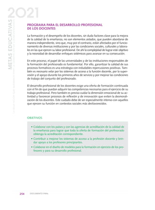 PROGRAMA PARA EL DESARROLLO PROFESIONAL
DE LOS DOCENTES
La formación y el desempeño de los docentes, sin duda factores clave para la mejora
de la calidad de la enseñanza, no son elementos aislados, que pueden abordarse de
manera independiente, sino que, muy por el contrario, están afectados por el funcio-
namiento de diversas instituciones y por las condiciones sociales, culturales y labora-
les en las que ejercen su labor profesional. De ahí la complejidad de lograr este objetivo
y la necesidad de desarrollar enfoques sistémicos para avanzar en su consecución.
En este proceso, el papel de las universidades y de las instituciones responsables de
la formación del profesorado es fundamental. Por ello, garantizar la calidad de sus
procesos formativos es una estrategia con indudables repercusiones positivas. Tam-
bién es necesario velar por los sistemas de acceso a la función docente, por la super-
visión y el apoyo durante los primeros años de servicio y por mejorar las condiciones
de trabajo del conjunto del profesorado.
El desarrollo profesional de los docentes exige una oferta de formación continuada
con el fin de que puedan adquirir las competencias necesarias para el ejercicio de su
trabajo profesional. Pero también es preciso cuidar la dimensión emocional de su ac-
tividad y favorecer procesos de reflexión y de innovación que eviten la desmorali-
zación de los docentes. Este cuidado debe de ser especialmente intenso con aquellos
que ejercen su función en contextos sociales más desfavorecidos.
OBJETIVOS
• Colaborar con los países y con las agencias de acreditación de la calidad de
la enseñanza para lograr que toda la oferta de formación del profesorado
obtenga la acreditación correspondiente.
• Contribuir a mejorar los sistemas de acceso a la profesión docente y brin-
dar apoyo a los profesores principiantes.
• Colaborar en el diseño de modelos para la formación en ejercicio de los pro-
fesores y para su desarrollo profesional.
254 DOCUMENTO FINAL
METASEDUCATIVAS
LAEDUCACIÓNQUEQUEREMOSPARALAGENERACIÓNDELOSBICENTENARIOS
2O21
0 DOCUMENTO FINAL 17.8:METAS 2021 17/8/10 13:17 Página 254
 