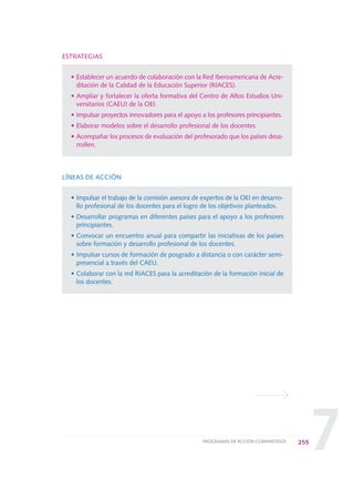 7
ESTRATEGIAS
• Establecer un acuerdo de colaboración con la Red Iberoamericana de Acre-
ditación de la Calidad de la Educación Superior (RIACES).
• Ampliar y fortalecer la oferta formativa del Centro de Altos Estudios Uni-
versitarios (CAEU) de la OEI.
• Impulsar proyectos innovadores para el apoyo a los profesores principiantes.
• Elaborar modelos sobre el desarrollo profesional de los docentes.
• Acompañar los procesos de evaluación del profesorado que los países desa-
rrollen.
LÍNEAS DE ACCIÓN
• Impulsar el trabajo de la comisión asesora de expertos de la OEI en desarro-
llo profesional de los docentes para el logro de los objetivos planteados.
• Desarrollar programas en diferentes países para el apoyo a los profesores
principiantes.
• Convocar un encuentro anual para compartir las iniciativas de los países
sobre formación y desarrollo profesional de los docentes.
• Impulsar cursos de formación de posgrado a distancia o con carácter semi-
presencial a través del CAEU.
• Colaborar con la red RIACES para la acreditación de la formación inicial de
los docentes.
255PROGRAMAS DE ACCIÓN COMPARTIDOS
0 DOCUMENTO FINAL 17.8:METAS 2021 17/8/10 13:17 Página 255
 